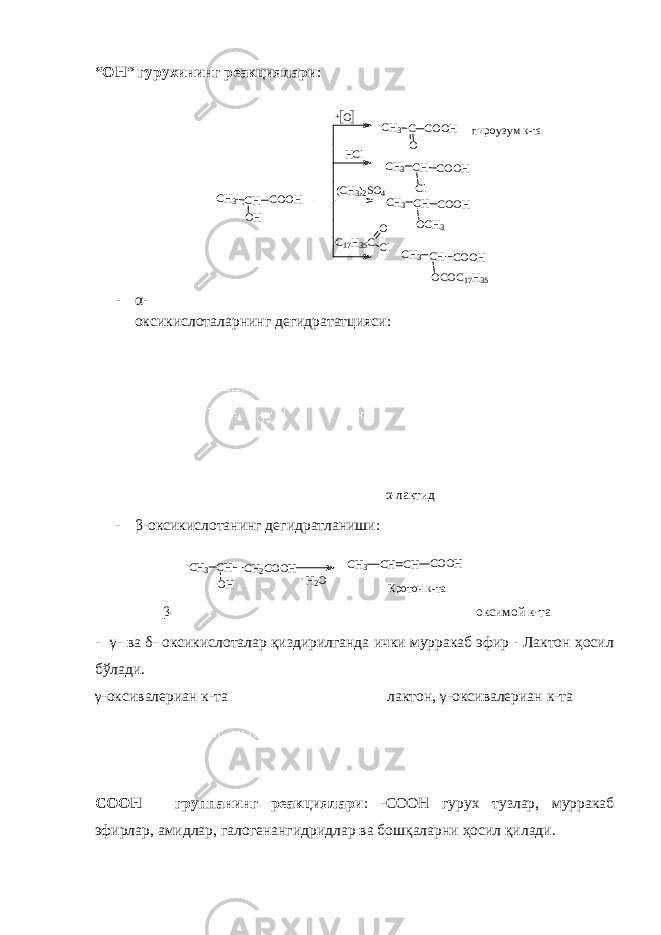 “ОН” гурухининг реакциялари : - α- оксикислоталарнинг дегидрататцияси : α-лактид - β- оксикислотанинг дегидратланиши : β- оксимой к-та - γ- ва δ- оксикислоталар қиздирилганда ички мурракаб эфир - Лактон ҳосил бўлади. γ-оксивалериан к-та лактон, γ-оксивалериан к-та СООН – группанинг реакциялари : -СООН гурух тузлар, мурракаб эфирлар, амидлар, галогенангидридлар ва бошқаларни ҳосил қилади. C H 3 C H C O O H O H O+ C H 3 C O C O O H пироузум к-та H C l C H 3 C H C O O H C l ( C H 3 ) 2 S O 4 C H 3 C H C O O H O C H 3 C 17 H 35 C O C l C H 3 C H C O O H O C O C 17 H 35H2O - CH3 CH CH2COOH OH CH3 CH CH COOH Кротон к-та 