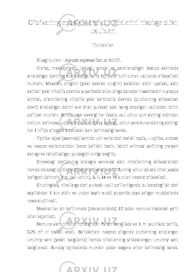 G’o’zaning er ostki zararkunandalarini hisobga olish uslublari Tunlamlar Kuzgi tunlam - Agrotis segetum Den.et Schiff. G&#39;o’za, makkajo’xori, lavlagi, tamaki va zararlanadigan boshqa ekinlarda sinaladigan dorining xususiyatiga ko’ra tajribalar turli-tuman usullarda o’tkazilishi mumkin. Masalan, chigitni (yoki boshka urug’ni) ekishdan oldin upalash, ekin ekilishi yoki nihollik davrida superfosfat bilan birga donador insektitsidni tuproqqa kiritish, o’simlikning nihollik yoki ko’chatlik davrida (qurtlarning shikastlash davri) sinaladigan dorini suv bilan purkash kabi keng tarqalgan usullardan birini qo’llash mumkin. Bunda, agar avvalgi har ikkala usul uchun qurt zichligi oldindan ma&#39;lum bo’lmasa, uchinchi usulda tajriba qo’yish uchun zararkunandaning zichligi har 1 m 2 da o’rtacha 1 donadan kam bo’lmasligi kerak. Tajriba rejasi (sxemasi) kamida uch variantdai tashkil topib, u tajriba, andoza va nazorat variantlaridan iborat bo’lishi lozim. Ishchi eritmasi sarfining me&#39;yori ekinga va ishlatiladigan purkagich turiga bog’liq. Sinovdagi dorilarning biologik samarasi ekin nihollarining shikastlanishi hamda daladagi qurtlar zichligi bilan belgilanadi. Buning uchun dalada nihol paydo bo’lgach (birinchi 2 ta usul uchun), 3, 7, 14 va 28 kunlari nazorat o’tkaziladi. Shuningdek, nihollarga dori purkash usuli qo’llanilganda bu boradagi ish dori sepilishdan 1 kun oldin va undan keyin xuddi yuqorida qayd etilgan muddatlarda nazorat qilinadi. Nazorat har bir bo’linmada (takrorlanishda) 10 tadan namuna hisoblash yo’li bilan bajariladi. Namuna ekin nihollari chizig’idan 25 sm kenglikda va 1 m uzunlikda bo’lib, 0,25 m 2 ni tashkil etadi. Bo’lakchani nazorat qilganda qurtlarning aniqlangan umumiy soni (yoshi belgilanib) hamda nihollarning shikastlangan umumiy soni belgilanadi. Bunday tajribalarda mumkin qadar begona o’tlar bo’lmasligi kerak. 