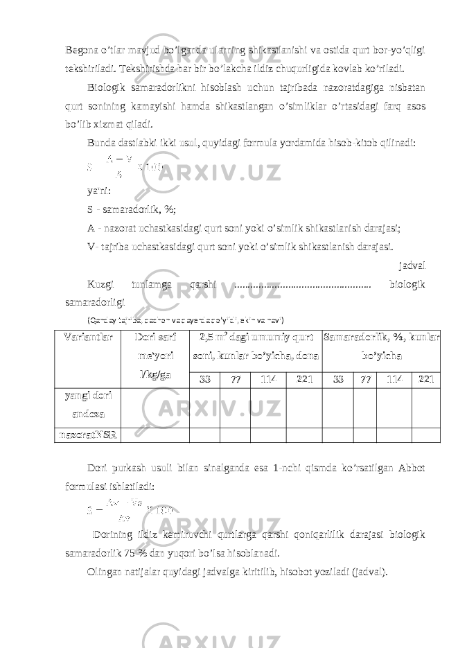 Begona o’tlar mavjud bo’lganda ularning shikastlanishi va ostida qurt bor-yo’qligi tekshiriladi. Tekshirishda har bir bo’lakcha ildiz chuqurligida kovlab ko’riladi. Biologik samaradorlikni hisoblash uchun tajribada nazoratdagiga nisbatan qurt sonining kamayishi hamda shikastlangan o’simliklar o’rtasidagi farq asos bo’lib xizmat qiladi. Bunda dastlabki ikki usul, quyidagi formula yordamida hisob-kitob qilinadi: ya&#39;ni: S - samaradorlik, %; A - nazorat uchastkasidagi qurt soni yoki o’simlik shikastlanish darajasi; V- tajriba uchastkasidagi qurt soni yoki o’simlik shikastlanish darajasi. jadval Kuzgi tunlamga qarshi ................................................... biologik samaradorligi (Qanday tajriba, qachon va qayerda qo’yildi, ekin va navi) Variantlar Dori sarf me&#39;yori l/kg/ga 2,5 m 2 dagi umumiy qurt soni, kunlar bo’yicha, dona Samaradorlik, %, kunlar bo’yicha 33 77 114 221 33 77 114 221 yangi dori andoza nazoratNSR Dori purkash usuli bilan sinalganda esa 1-nchi qismda ko’rsatilgan Abbot formulasi ishlatiladi: Dorining ildiz kemiruvchi qurtlarga qarshi qoniqarlilik darajasi biologik samaradorlik 75 % dan yuqori bo’lsa hisoblanadi. Olingan natijalar quyidagi jadvalga kiritilib, hisobot yoziladi (jadval). 