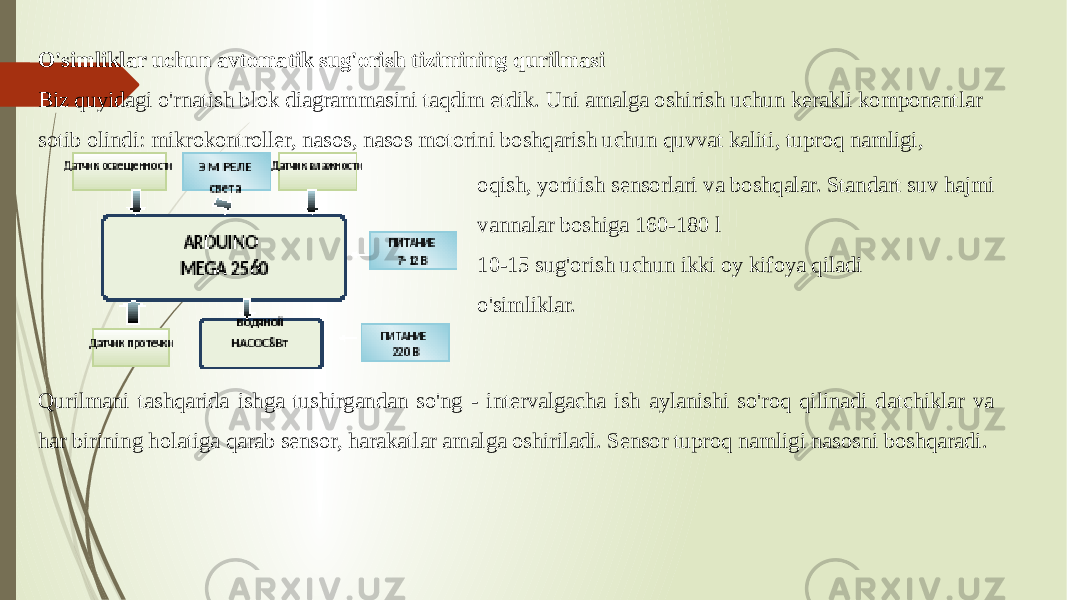 O&#39;simliklar uchun avtomatik sug&#39;orish tizimining qurilmasi Biz quyidagi o&#39;rnatish blok diagrammasini taqdim etdik. Uni amalga oshirish uchun kerakli komponentlar sotib olindi: mikrokontroller, nasos, nasos motorini boshqarish uchun quvvat kaliti, tuproq namligi, oqish, yoritish sensorlari va boshqalar. Standart suv hajmi vannalar boshiga 160-180 l 10-15 sug&#39;orish uchun ikki oy kifoya qiladi o&#39;simliklar. Qurilmani tashqarida ishga tushirgandan so&#39;ng - intervalgacha ish aylanishi so&#39;roq qilinadi datchiklar va har birining holatiga qarab sensor, harakatlar amalga oshiriladi. Sensor tuproq namligi nasosni boshqaradi. 