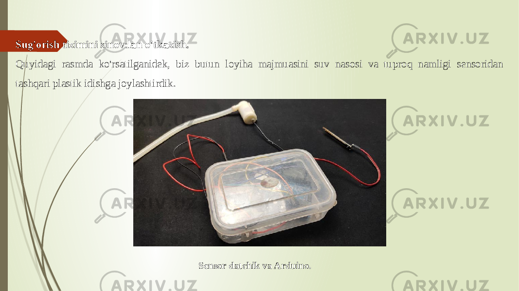 Sug&#39;orish tizimini sinovdan o&#39;tkazish. Quyidagi rasmda ko&#39;rsatilganidek, biz butun loyiha majmuasini suv nasosi va tuproq namligi sensoridan tashqari plastik idishga joylashtirdik. Sensor datchik va Arduino. 