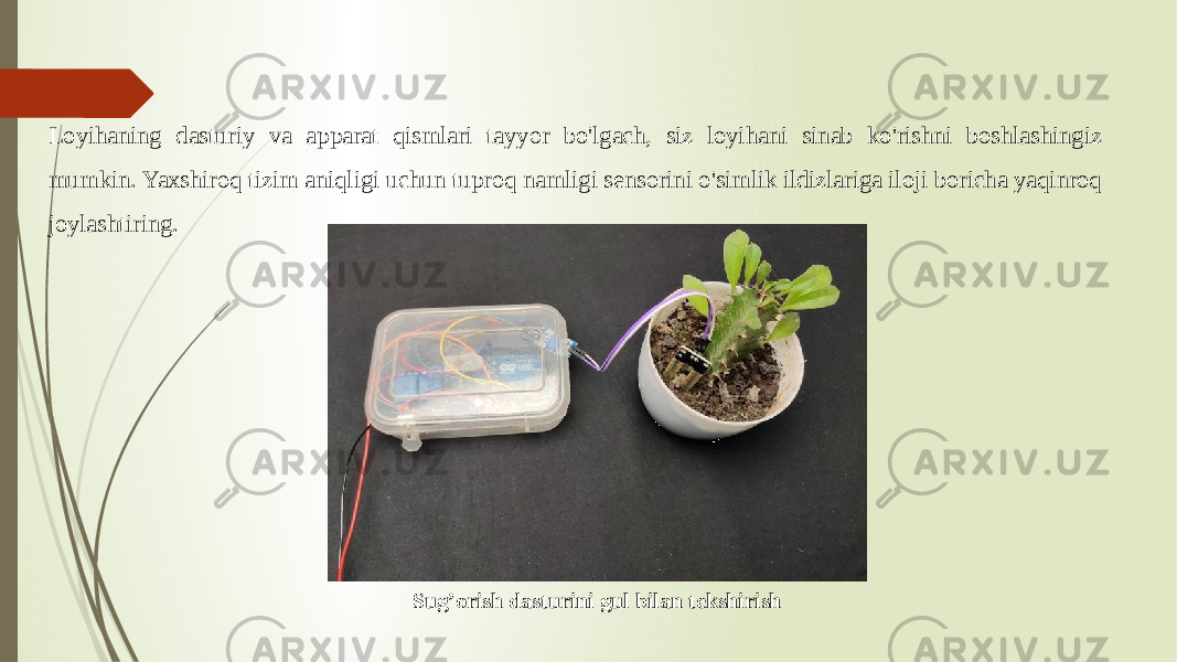 Loyihaning dasturiy va apparat qismlari tayyor bo&#39;lgach, siz loyihani sinab ko&#39;rishni boshlashingiz mumkin. Yaxshiroq tizim aniqligi uchun tuproq namligi sensorini o&#39;simlik ildizlariga iloji boricha yaqinroq joylashtiring. Sug’orish dasturini gul bilan tekshirish 