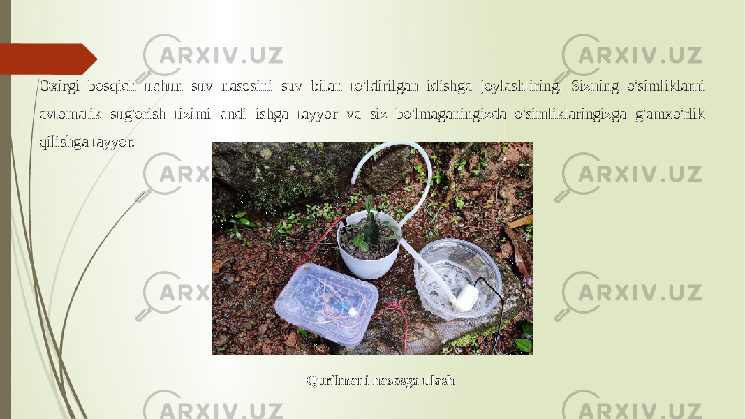 Oxirgi bosqich uchun suv nasosini suv bilan to&#39;ldirilgan idishga joylashtiring. Sizning o&#39;simliklarni avtomatik sug&#39;orish tizimi endi ishga tayyor va siz bo&#39;lmaganingizda o&#39;simliklaringizga g&#39;amxo&#39;rlik qilishga tayyor. Qurilmani nasosga ulash 