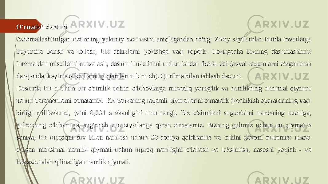 O&#39;rnatish dasturi Avtomatlashtirilgan tizimning yakuniy sxemasini aniqlagandan so&#39;ng, Xitoy saytlaridan birida tovarlarga buyurtma berish va to&#39;lash, biz eskizlarni yozishga vaqt topdik. Hozirgacha bizning dasturlashimiz Internetdan misollarni nusxalash, dasturni tuzatishni tushunishdan iborat edi (avval raqamlarni o&#39;zgartirish darajasida, keyin esa kodlarning qismlarini kiritish). Qurilma bilan ishlash dasturi. Dasturda biz ma&#39;lum bir o&#39;simlik uchun o&#39;lchovlarga muvofiq yorug&#39;lik va namlikning minimal qiymati uchun parametrlarni o&#39;rnatamiz. Biz pauzaning raqamli qiymatlarini o&#39;rnatdik (kechikish operatorining vaqt birligi millisekund, ya&#39;ni 0,001 s ekanligini unutmang). Biz o&#39;simlikni sug&#39;orishni nasosning kuchiga, gulzorning o&#39;lchamiga, sug&#39;orish xususiyatlariga qarab o&#39;rnatamiz. Bizning gulimiz uchun bu qiymat 5 soniya, biz tuproqni suv bilan namlash uchun 30 soniya qoldiramiz va tsiklni davom ettiramiz: ruxsat etilgan maksimal namlik qiymati uchun tuproq namligini o&#39;lchash va tekshirish, nasosni yoqish - va hokazo. talab qilinadigan namlik qiymati. 