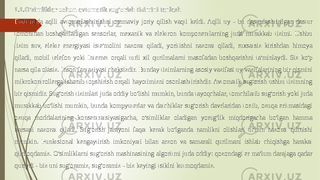 1.1.O&#39;simliklar uchun avtomatik sug&#39;orish tizimini tanlash Endi uyda aqlli avtomatlashtirishni ommaviy joriy qilish vaqti keldi. Aqlli uy - bu dasturlashtirilgan dastur tomonidan boshqariladigan sensorlar, mexanik va elektron komponentlarning juda murakkab tizimi. Ushbu tizim suv, elektr energiyasi iste&#39;molini nazorat qiladi, yoritishni nazorat qiladi, ruxsatsiz kirishdan himoya qiladi, mobil telefon yoki Internet orqali turli xil qurilmalarni masofadan boshqarishni ta&#39;minlaydi. Siz ko&#39;p narsa qila olasiz. Inson fantaziyasi cheksizdir. Bunday tizimlarning asosiy vazifasi uy vazifalarining bir qismini mikrokontrollerga ishonib topshirish orqali hayotimizni osonlashtirishdir. Avtomatik sug&#39;orish ushbu tizimning bir qismidir. Sug&#39;orish tizimlari juda oddiy bo&#39;lishi mumkin, bunda tayoqchalar, tomchilatib sug&#39;orish yoki juda murakkab bo&#39;lishi mumkin, bunda kompyuterlar va datchiklar sug&#39;orish davrlaridan tortib, ozuqa eritmasidagi ozuqa moddalarining konsentratsiyasigacha, o&#39;simliklar oladigan yorug&#39;lik miqdorigacha bo&#39;lgan hamma narsani nazorat qiladi. Sug&#39;orish jarayoni faqat kerak bo&#39;lganda namlikni olishlari uchun nazorat qilinishi mumkin. Funktsional kengaytirish imkoniyati bilan arzon va samarali qurilmani ishlab chiqishga harakat qilmoqdamiz. O&#39;simliklarni sug&#39;orish mashinasining algoritmi juda oddiy: qozondagi er ma&#39;lum darajaga qadar quriydi - biz uni sug&#39;oramiz, sug&#39;oramiz - biz keyingi tsiklni kutmoqdamiz. 