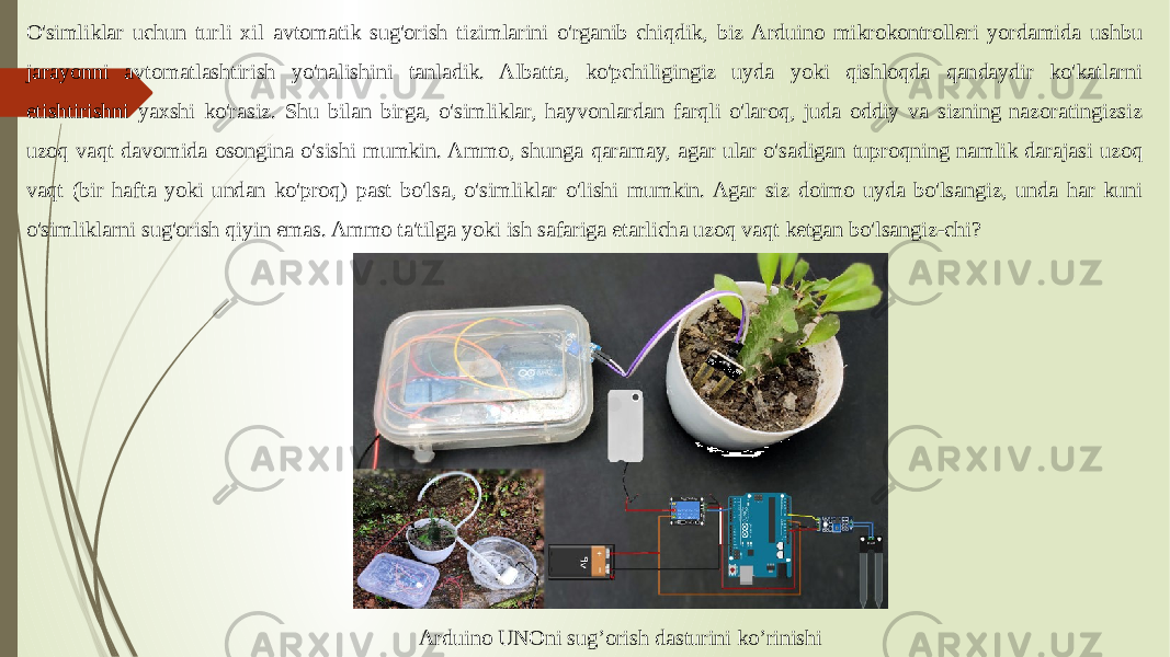 O&#39;simliklar uchun turli xil avtomatik sug&#39;orish tizimlarini o&#39;rganib chiqdik, biz Arduino mikrokontrolleri yordamida ushbu jarayonni avtomatlashtirish yo&#39;nalishini tanladik. Albatta, ko&#39;pchiligingiz uyda yoki qishloqda qandaydir ko&#39;katlarni etishtirishni yaxshi ko&#39;rasiz. Shu bilan birga, o&#39;simliklar, hayvonlardan farqli o&#39;laroq, juda oddiy va sizning nazoratingizsiz uzoq vaqt davomida osongina o&#39;sishi mumkin. Ammo, shunga qaramay, agar ular o&#39;sadigan tuproqning namlik darajasi uzoq vaqt (bir hafta yoki undan ko&#39;proq) past bo&#39;lsa, o&#39;simliklar o&#39;lishi mumkin. Agar siz doimo uyda bo&#39;lsangiz, unda har kuni o&#39;simliklarni sug&#39;orish qiyin emas. Ammo ta&#39;tilga yoki ish safariga etarlicha uzoq vaqt ketgan bo&#39;lsangiz-chi? Arduino UNOni sug’orish dasturini ko’rinishi 