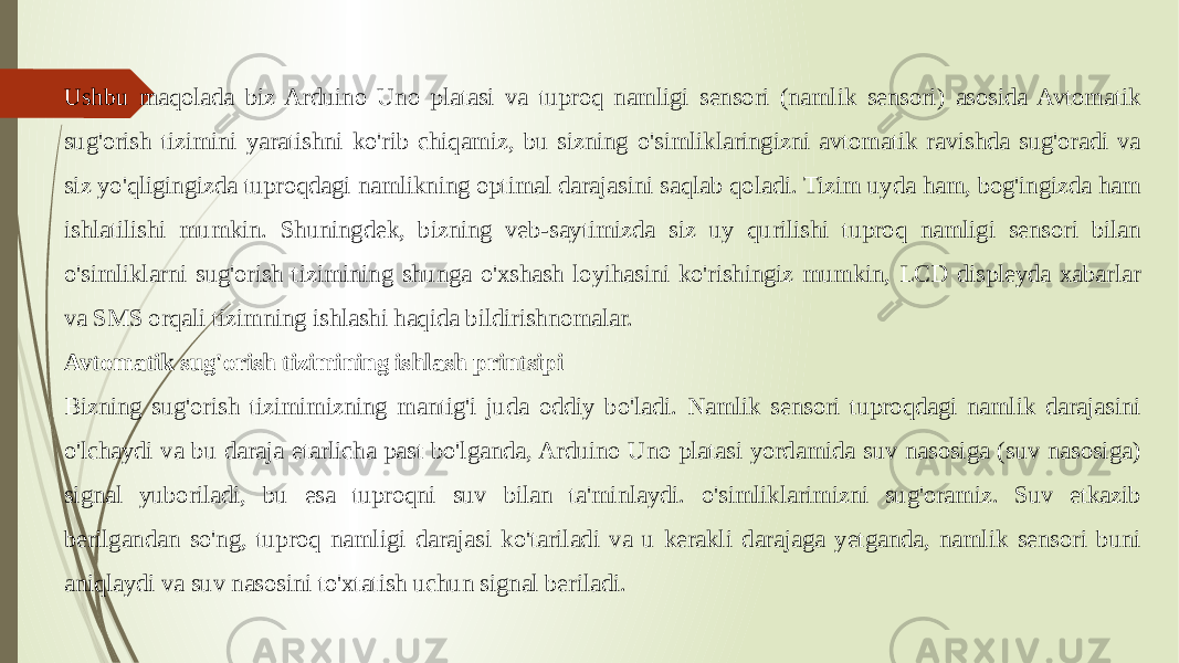 Ushbu maqolada biz Arduino Uno platasi va tuproq namligi sensori (namlik sensori) asosida Avtomatik sug&#39;orish tizimini yaratishni ko&#39;rib chiqamiz, bu sizning o&#39;simliklaringizni avtomatik ravishda sug&#39;oradi va siz yo&#39;qligingizda tuproqdagi namlikning optimal darajasini saqlab qoladi. Tizim uyda ham, bog&#39;ingizda ham ishlatilishi mumkin. Shuningdek, bizning veb-saytimizda siz uy qurilishi tuproq namligi sensori bilan o&#39;simliklarni sug&#39;orish tizimining shunga o&#39;xshash loyihasini ko&#39;rishingiz mumkin, LCD displeyda xabarlar va SMS orqali tizimning ishlashi haqida bildirishnomalar. Avtomatik sug&#39;orish tizimining ishlash printsipi Bizning sug&#39;orish tizimimizning mantig&#39;i juda oddiy bo&#39;ladi. Namlik sensori tuproqdagi namlik darajasini o&#39;lchaydi va bu daraja etarlicha past bo&#39;lganda, Arduino Uno platasi yordamida suv nasosiga (suv nasosiga) signal yuboriladi, bu esa tuproqni suv bilan ta&#39;minlaydi. o&#39;simliklarimizni sug&#39;oramiz. Suv etkazib berilgandan so&#39;ng, tuproq namligi darajasi ko&#39;tariladi va u kerakli darajaga yetganda, namlik sensori buni aniqlaydi va suv nasosini to&#39;xtatish uchun signal beriladi. 