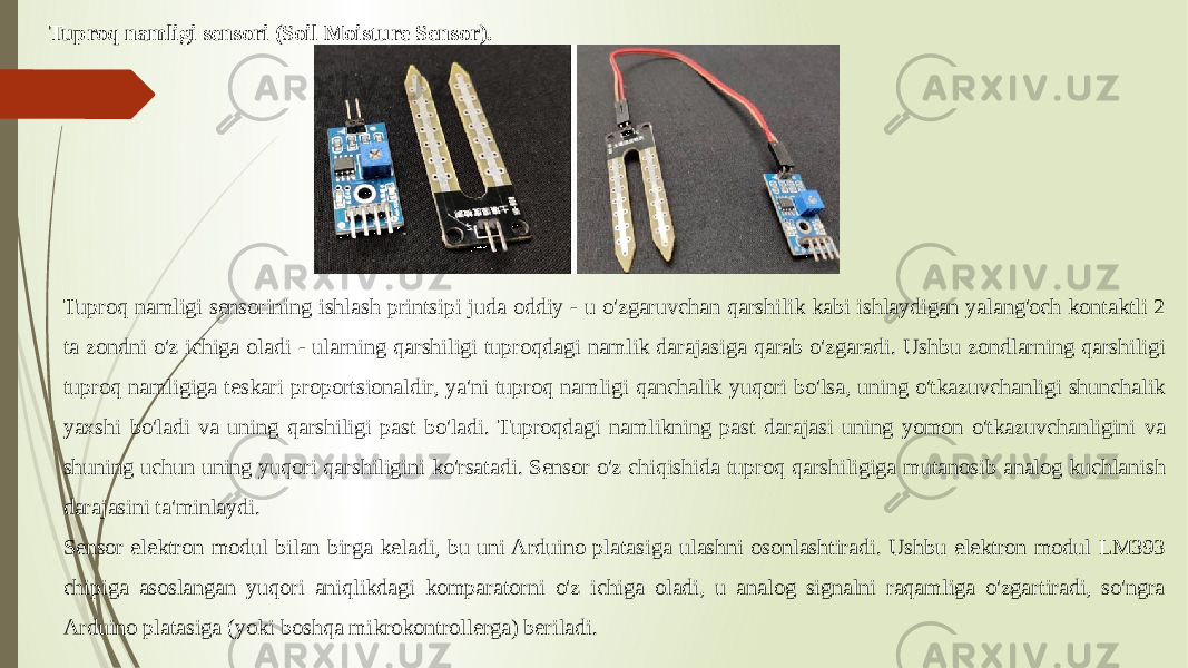 Tuproq namligi sensori (Soil Moisture Sensor). Tuproq namligi sensorining ishlash printsipi juda oddiy - u o&#39;zgaruvchan qarshilik kabi ishlaydigan yalang&#39;och kontaktli 2 ta zondni o&#39;z ichiga oladi - ularning qarshiligi tuproqdagi namlik darajasiga qarab o&#39;zgaradi. Ushbu zondlarning qarshiligi tuproq namligiga teskari proportsionaldir, ya&#39;ni tuproq namligi qanchalik yuqori bo&#39;lsa, uning o&#39;tkazuvchanligi shunchalik yaxshi bo&#39;ladi va uning qarshiligi past bo&#39;ladi. Tuproqdagi namlikning past darajasi uning yomon o&#39;tkazuvchanligini va shuning uchun uning yuqori qarshiligini ko&#39;rsatadi. Sensor o&#39;z chiqishida tuproq qarshiligiga mutanosib analog kuchlanish darajasini ta&#39;minlaydi. Sensor elektron modul bilan birga keladi, bu uni Arduino platasiga ulashni osonlashtiradi. Ushbu elektron modul LM393 chipiga asoslangan yuqori aniqlikdagi komparatorni o&#39;z ichiga oladi, u analog signalni raqamliga o&#39;zgartiradi, so&#39;ngra Arduino platasiga (yoki boshqa mikrokontrollerga) beriladi. 