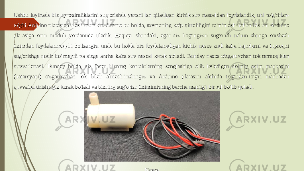 NasosUshbu loyihada biz uy o&#39;simliklarini sug&#39;orishda yaxshi ish qiladigan kichik suv nasosidan foydalandik, uni to&#39;g&#39;ridan- to&#39;g&#39;ri Arduino platasiga ulash mumkin. Ammo bu holda, sxemaning ko&#39;p qirraliligini ta&#39;minlash uchun biz uni Arduino platasiga o&#39;rni moduli yordamida uladik. Haqiqat shundaki, agar siz bog&#39;ingizni sug&#39;orish uchun shunga o&#39;xshash tizimdan foydalanmoqchi bo&#39;lsangiz, unda bu holda biz foydalanadigan kichik nasos endi katta hajmlarni va tuproqni sug&#39;orishga qodir bo&#39;lmaydi va sizga ancha katta suv nasosi kerak bo&#39;ladi. Bunday nasos o&#39;zgaruvchan tok tarmog&#39;idan quvvatlanadi. Bunday holda, siz faqat bizning kontaktlarning zanglashiga olib keladigan doimiy oqim manbasini (batareyani) o&#39;zgaruvchan tok bilan almashtirishingiz va Arduino platasini alohida to&#39;g&#39;ridan-to&#39;g&#39;ri manbadan quvvatlantirishingiz kerak bo&#39;ladi va bizning sug&#39;orish tizimimizning barcha mantig&#39;i bir xil bo&#39;lib qoladi. 