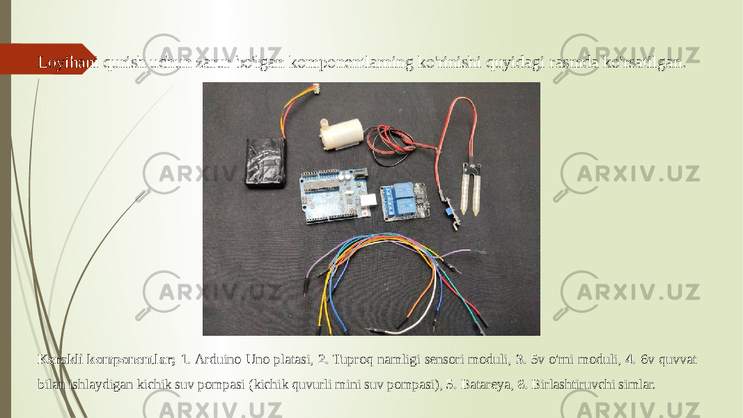 Loyihani qurish uchun zarur bo&#39;lgan komponentlarning ko&#39;rinishi quyidagi rasmda ko&#39;rsatilgan. Kerakli komponentlar; 1. Arduino Uno platasi, 2. Tuproq namligi sensori moduli, 3. 5v o&#39;rni moduli, 4. 6v quvvat bilan ishlaydigan kichik suv pompasi (kichik quvurli mini suv pompasi), 5. Batareya, 6. Birlashtiruvchi simlar. 