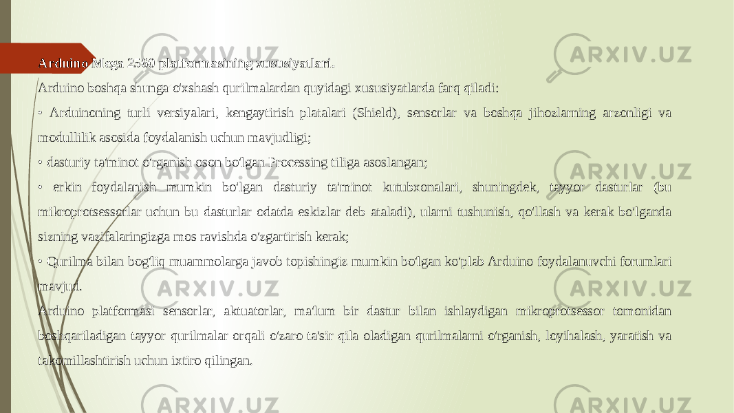 Arduino Mega 2560 platformasining xususiyatlari. Arduino boshqa shunga o&#39;xshash qurilmalardan quyidagi xususiyatlarda farq qiladi: • Arduinoning turli versiyalari, kengaytirish platalari (Shield), sensorlar va boshqa jihozlarning arzonligi va modullilik asosida foydalanish uchun mavjudligi; • dasturiy ta&#39;minot o&#39;rganish oson bo&#39;lgan Processing tiliga asoslangan; • erkin foydalanish mumkin bo&#39;lgan dasturiy ta&#39;minot kutubxonalari, shuningdek, tayyor dasturlar (bu mikroprotsessorlar uchun bu dasturlar odatda eskizlar deb ataladi), ularni tushunish, qo&#39;llash va kerak bo&#39;lganda sizning vazifalaringizga mos ravishda o&#39;zgartirish kerak; • Qurilma bilan bog&#39;liq muammolarga javob topishingiz mumkin bo&#39;lgan ko&#39;plab Arduino foydalanuvchi forumlari mavjud. Arduino platformasi sensorlar, aktuatorlar, ma&#39;lum bir dastur bilan ishlaydigan mikroprotsessor tomonidan boshqariladigan tayyor qurilmalar orqali o&#39;zaro ta&#39;sir qila oladigan qurilmalarni o&#39;rganish, loyihalash, yaratish va takomillashtirish uchun ixtiro qilingan. 