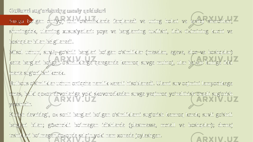 Gullarni sug&#39;orishning asosiy qoidalari Suvga bo&#39;lgan ehtiyoj turli o&#39;simliklarda farqlanadi va uning holati va tashqi sharoitlari, shuningdek, ularning xususiyatlari: poya va barglarning tuzilishi, ildiz tizimining kuchi va boshqalar bilan belgilanadi. Misol uchun, suvli, go&#39;shtli barglari bo&#39;lgan o&#39;simliklar (masalan, agava, aloe va boshqalar) katta barglari bo&#39;lgan o&#39;simliklarga qaraganda kamroq suvga muhtoj, ular ba&#39;zan kuniga ikki marta sug&#39;orilishi kerak. Bulbous o&#39;simliklar uchun ortiqcha namlik zararli hisoblanadi. Ularni suv oqimini lampochkaga emas, balki qozon devorlariga yoki skovorodkadan suvga yaqinroq yo&#39;naltirish orqali sug&#39;orish yaxshidir. Kutish davridagi, oz sonli barglari bo&#39;lgan o&#39;simliklarni sug&#39;orish kamroq kerak; suvli go&#39;shtli barglari bilan; gözenekli bo&#39;lmagan idishlarda (plastmassa, metall va boshqalar); drenaj teshiklari bo&#39;lmagan qozonda salqin yoki nam xonada joylashgan. 