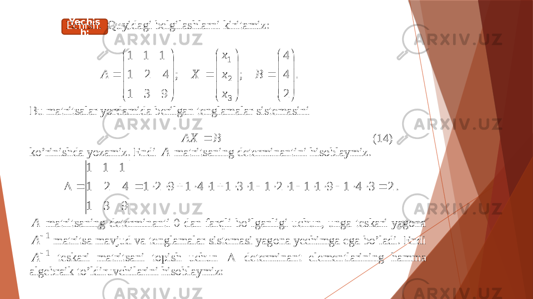 Yechis h:Echish. Quyidagi belgilashlarni kiritamiz: . 2 4 4 ; ; 9 3 1 4 2 1 1 1 1 3 2 1                                  B x x x X A Bu matritsalar yordamida berilgan tenglamalar sistemasini B AX  ( 14 ) ko’rinishda yozamiz. Endi A matritsaning determinantini hisoblaymiz. 2341911121131141921 931 421 111  . A matritsaning determinanti 0 dan farqli bo’lganligi uchun, unga teskari yagona 1 A matritsa mavjud va tenglamalar sistemasi yagona yechimga ega bo’ladi. Endi 1 A teskari matritsani topish uchun  determinant ele m entlarining hamma algebraik to’ldiruvchilarini hisoblaymiz: 