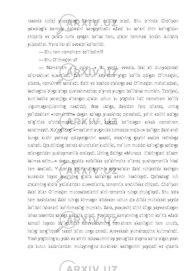 nazarda tutib) yuqoridagi fikrimizni dalillay oladi. Shu o`rinda Cho`lpon psixologik kontrast doirasini kengaytiradi: «Zebi bu so`zni chin ko`ngildan chiqarib va jerkib turib aytgan bo`lsa ham, qizlar hammasi birdan kulishib yubordilar. Yana har xil ovozlar ko`tarildi. — Shu ham nomahram bo`libdimi? — Shu O`lmasjon-a? — Nomahram o`la qolsin...» Bu yerda, avvalo, ikki xil dunyoqarash to`qnashuvi kuzatiladi. Zebi uchun kap-katta yigit bo`lib qolgan O`lmasjon, albatta, nomahram sanaladi. Salti va boshqa qizlarga esa O`lmasjon mahalladosh, kechagina birga-birga quvlashmachoq o`ynab yurgan bo`lishsa mumkin. Tabiiyki, kuni-kecha paranjiga o`rangan qizlar uchun bu yigitcha hali nomahram bo`lib ulgurmagan(ularning nazdida). Boz ustiga, Zebidan farq qilaroq, uning yo`ldoshlari «nomahram» degan so`zga yuzakiroq qarashadi, ya`ni xolini xoliga to`g`rilab o`tirishmaydi, ular uchun begona bo`lmagan erkak nomahram sanalmaydi. Ko`nglidagi «mayllarni yuganlab tutmoqqa majbur» bo`lgan Zebi endi bunga kuchi yetmay qolayotganini sezadi, otasining gapini esalab iztirobga tushadi. Qiz dilidagi iztirob shunchalar kuchliki, ma`lum muddat ko`ngliga safarga otlanganidan pushaymonlik oralaydi. Uning Saltiga «Munaqa -ilishingizni bilsam kelmas edim...» degan gapida xafalikka qo`shimcha o`laroq pushaymonlik hissi ham seziladi. Yuqorida ko`rib o`tganimiz gap-so`zlar Zebi ruhiyatida kechgan kurashda hayot zavqining g`olib kelishiga zamin hozirlaydi. Qafasdagi ruh qizlarning sho`x yallalaridan quvvatlanib, tamomila erkinlikka chiqadi. Cho`lpon Zebi bilan O`lmasjon munosabatlarini sirli-romantik ruhga chulg`aydi. Shu bois ham boshdanoq Zebi ruhiga kirmagan kitobxon uchun qiz dilida muhabbat paydo bo`lishi ishonarli ko`rinmasligi mumkin. Zero, yozuvchi dilni dilga payvandlagan lahza tasvirida so`zga xasislik qiladi. Poyloqchi kampirning qilig`ini ko`rib «Zebi kamoli hayron bo`lganidan aaravakashning nomahram ekanligini ham unutib, haligi tang`irqash nazari bilan unga qaradi. Aravakash yumshoqqina kulimsiradi. Yosh yigitning bu yosh va shirin tabassumini oy yorug`ida alayno ko`ra olgan yosh qiz butun badanlaridan muloyimgina durkirash kechganini payqadi va qizarib 