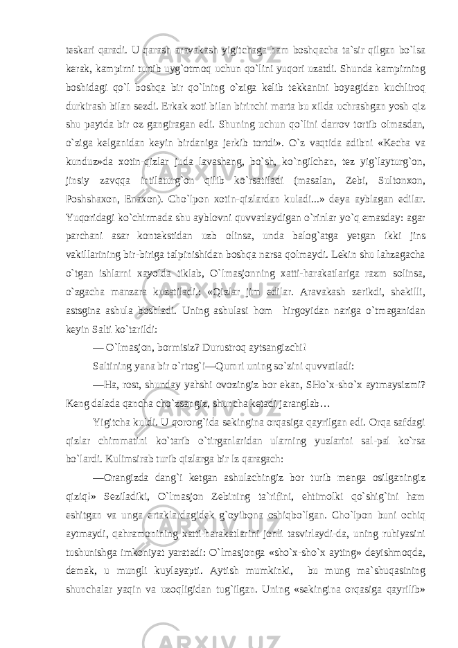 teskari qaradi. U qarash aravakash yigitchaga ham boshqacha ta`sir qilgan bo`lsa kerak, kampirni turtib uyg`otmoq uchun qo`lini yuqori uzatdi. Shunda kampirning boshidagi qo`l boshqa bir qo`lning o`ziga kelib tekkanini boyagidan kuchliroq durkirash bilan sezdi. Erkak zoti bilan birinchi marta bu xilda uchrashgan yosh qiz shu paytda bir oz gangiragan edi. Shuning uchun qo`lini darrov tortib olmasdan, o`ziga kelganidan keyin birdaniga jerkib tortdi». O`z vaqtida adibni «Kecha va kunduz»da xotin-qizlar juda lavashang, bo`sh, ko`ngilchan, tez yig`layturg`on, jinsiy zavqqa intilaturg`on qilib ko`rsatiladi (masalan, Zebi, Sultonxon, Poshshaxon, Enaxon). Cho`lpon xotin-qizlardan kuladi...» deya ayblagan edilar. Yuqoridagi ko`chirmada shu ayblovni quvvatlaydigan o`rinlar yo`q emasday: agar parchani asar kontekstidan uzb olinsa, unda balog`atga yetgan ikki jins vakillarining bir-biriga talpinishidan boshqa narsa qolmaydi. Lekin shu lahzagacha o`tgan ishlarni xayolda tiklab, O`lmasjonning xatti-harakatlariga razm solinsa, o`zgacha manzara kuzatiladi.: «Qizlar jim edilar. Aravakash zerikdi, shekilli, astsgina ashula boshladi. Uning ashulasi hom hirgoyidan nariga o`tmaganidan keyin Salti ko`tarildi: — O`lmasjon, bormisiz? Durustroq aytsangizchi! Saltining yana bir o`rtog`i—Qumri uning so`zini quvvatladi: —Ha, rost, shunday yahshi ovozingiz bor ekan, SHo`x-sho`x aytmaysizmi? Keng dalada qancha cho`zsangiz, shuncha ketadi jaranglab… Yigitcha kuldi. U qorong`ida sekingina orqasiga qayrilgan edi. Orqa safdagi qizlar chimmatini ko`tarib o`tirganlaridan ularning yuzlarini sal-pal ko`rsa bo`lardi. Kulimsirab turib qizlarga bir lz qaragach: —Orangizda dang`i ketgan ashulachingiz bor turib menga osilganingiz qiziq!» Seziladiki, O`lmasjon Zebining ta`rifini, ehtimolki qo`shig`ini ham eshitgan va unga ertaklardagidek g`oyibona oshiqbo`lgan. Cho`lpon buni ochiq aytmaydi, qahramonining xatti-harakatlarini jonli tasvirlaydi-da, uning ruhiyasini tushunishga imkoniyat yaratadi: O`lmasjonga «sho`x-sho`x ayting» deyishmoqda, demak, u mungli kuylayapti. Aytish mumkinki, bu mung ma`shuqasining shunchalar yaqin va uzoqligidan tug`ilgan. Uning «sekingina orqasiga qayrilib» 