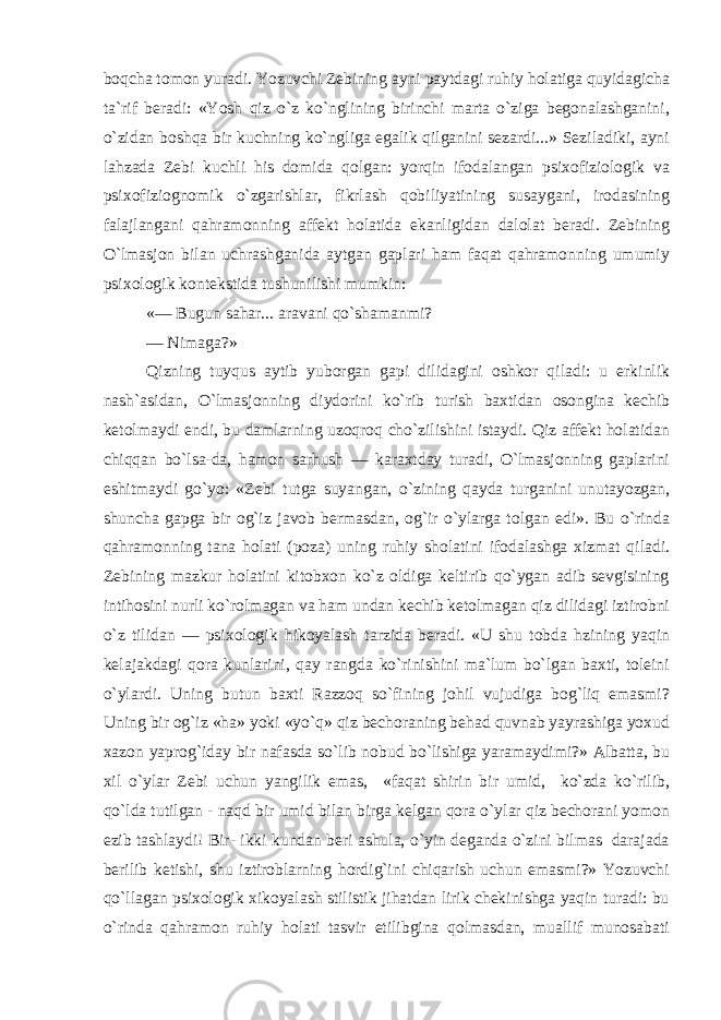 boqcha tomon yuradi. Yozuvchi Zebining ayni paytdagi ruhiy holatiga quyidagicha ta`rif beradi: «Yosh qiz o`z ko`nglining birinchi marta o`ziga begonalashganini, o`zidan boshqa bir kuchning ko`ngliga egalik qilganini sezardi...» Seziladiki, ayni lahzada Zebi kuchli his domida qolgan: yorqin ifodalangan psixofiziologik va psixofiziognomik o`zgarishlar, fikrlash qobiliyatining susaygani, irodasining falajlangani qahramonning affekt holatida ekanligidan dalolat beradi. Zebining O`lmasjon bilan uchrashganida aytgan gaplari ham faqat qahramonning umumiy psixologik kontekstida tushunilishi mumkin: «— Bugun sahar... aravani qo`shamanmi? — Nimaga?» Qizning tuyqus aytib yuborgan gapi dilidagini oshkor qiladi: u erkinlik nash`asidan, O`lmasjonning diydorini ko`rib turish baxtidan osongina kechib ketolmaydi endi, bu damlarning uzoqroq cho`zilishini istaydi. Qiz affekt holatidan chiqqan bo`lsa-da, hamon sarhush — karaxtday turadi, O`lmasjonning gaplarini eshitmaydi go`yo: «Zebi tutga suyangan, o`zining qayda turganini unutayozgan, shuncha gapga bir og`iz javob bermasdan, og`ir o`ylarga tolgan edi». Bu o`rinda qahramonning tana holati (poza) uning ruhiy sholatini ifodalashga xizmat qiladi. Zebining mazkur holatini kitobxon ko`z oldiga keltirib qo`ygan adib sevgisining intihosini nurli ko`rolmagan va ham undan kechib ketolmagan qiz dilidagi iztirobni o`z tilidan — psixologik hikoyalash tarzida beradi. «U shu tobda hzining yaqin kelajakdagi qora kunlarini, qay rangda ko`rinishini ma`lum bo`lgan baxti, toleini o`ylardi. Uning butun baxti Razzoq so`fining johil vujudiga bog`liq emasmi? Uning bir og`iz «ha» yoki «yo`q» qiz bechoraning behad quvnab yayrashiga yoxud xazon yaprog`iday bir nafasda so`lib nobud bo`lishiga yaramaydimi?» Albatta, bu xil o`ylar Zebi uchun yangilik emas, «faqat shirin bir umid, ko`zda ko`rilib, qo`lda tutilgan - naqd bir umid bilan birga kelgan qora o`ylar qiz bechorani yomon ezib tashlaydi! Bir- ikki kundan beri ashula, o`yin deganda o`zini bilmas darajada berilib ketishi, shu iztiroblarning hordig`ini chiqarish uchun emasmi?» Yozuvchi qo`llagan psixologik xikoyalash stilistik jihatdan lirik chekinishga yaqin turadi: bu o`rinda qahramon ruhiy holati tasvir etilibgina qolmasdan, muallif munosabati 