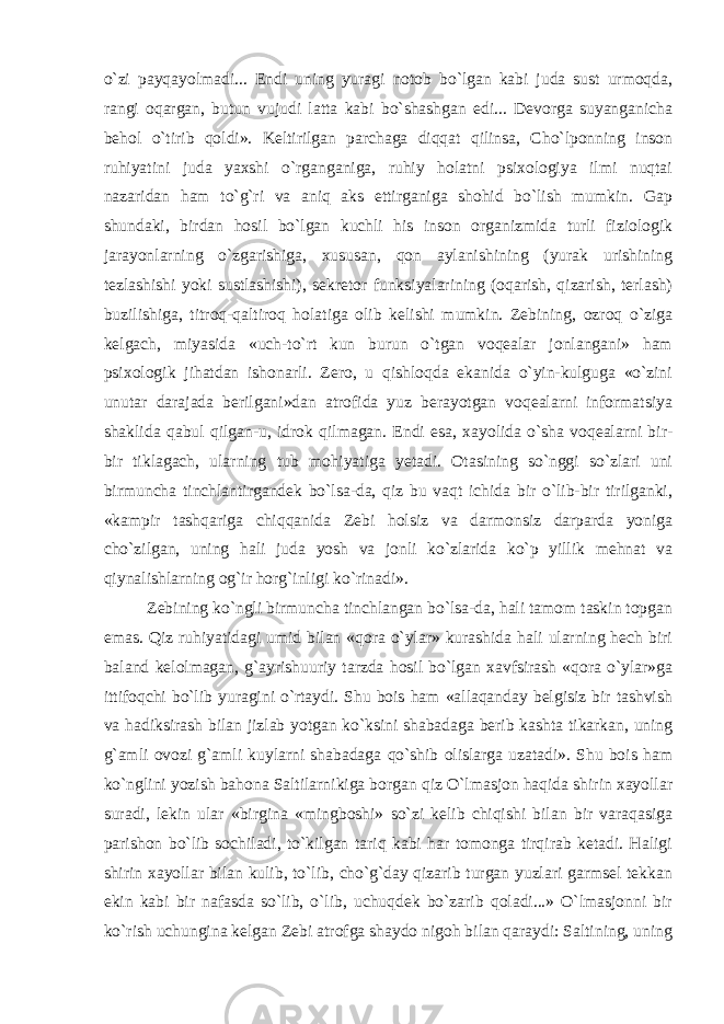 o`zi payqayolmadi... Endi uning yuragi notob bo`lgan kabi juda sust urmoqda, rangi oqargan, butun vujudi latta kabi bo`shashgan edi... Devorga suyanganicha behol o`tirib qoldi». Keltirilgan parchaga diqqat qilinsa, Cho`lponning inson ruhiyatini juda yaxshi o`rganganiga, ruhiy holatni psixologiya ilmi nuqtai nazaridan ham to`g`ri va aniq aks ettirganiga shohid bo`lish mumkin. Gap shundaki, birdan hosil bo`lgan kuchli his inson organizmida turli fiziologik jarayonlarning o`zgarishiga, xususan, qon aylanishining (yurak urishining tezlashishi yoki sustlashishi), sekretor funksiyalarining (oqarish, qizarish, terlash) buzilishiga, titroq-qaltiroq holatiga olib kelishi mumkin. Zebining, ozroq o`ziga kelgach, miyasida «uch-to`rt kun burun o`tgan voqealar jonlangani» ham psixologik jihatdan ishonarli. Zero, u qishloqda ekanida o`yin-kulguga «o`zini unutar darajada berilgani»dan atrofida yuz berayotgan voqealarni informatsiya shaklida qabul qilgan-u, idrok qilmagan. Endi esa, xayolida o`sha voqealarni bir- bir tiklagach, ularning tub mohiyatiga yetadi. Otasining so`nggi so`zlari uni birmuncha tinchlantirgandek bo`lsa-da, qiz bu vaqt ichida bir o`lib-bir tirilganki, «kampir tashqariga chiqqanida Zebi holsiz va darmonsiz darparda yoniga cho`zilgan, uning hali juda yosh va jonli ko`zlarida ko`p yillik mehnat va qiynalishlarning og`ir horg`inligi ko`rinadi». Zebining ko`ngli birmuncha tinchlangan bo`lsa-da, hali tamom taskin topgan emas. Qiz ruhiyatidagi umid bilan «qora o`ylar» kurashida hali ularning hech biri baland kelolmagan, g`ayrishuuriy tarzda hosil bo`lgan xavfsirash «qora o`ylar»ga ittifoqchi bo`lib yuragini o`rtaydi. Shu bois ham «allaqanday belgisiz bir tashvish va hadiksirash bilan jizlab yotgan ko`ksini shabadaga berib kashta tikarkan, uning g`amli ovozi g`amli kuylarni shabadaga qo`shib olislarga uzatadi». Shu bois ham ko`nglini yozish bahona Saltilarnikiga borgan qiz O`lmasjon haqida shirin xayollar suradi, lekin ular «birgina «mingboshi» so`zi kelib chiqishi bilan bir varaqasiga parishon bo`lib sochiladi, to`kilgan tariq kabi har tomonga tirqirab ketadi. Haligi shirin xayollar bilan kulib, to`lib, cho`g`day qizarib turgan yuzlari garmsel tekkan ekin kabi bir nafasda so`lib, o`lib, uchuqdek bo`zarib qoladi...» O`lmasjonni bir ko`rish uchungina kelgan Zebi atrofga shaydo nigoh bilan qaraydi: Saltining, uning 