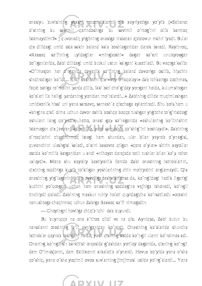 onasiyu buvisining yaxshi muomalalarini o`z xayriyatiga yo`yib («Saltanat o`zining bu sevimli qarindoshiga bu sevimli o`rtog`ini olib bermoq istamaydimi?» ) quvonadi; yigitning onasiga nisbatan ajabtovur mehri iyadi. Bular qiz dilidagi umid asta-sekin baland kela boshlaganidan darak beradi. Keyinroq, «Razzoq so`fining uyidagilar «mingboshi» degan so`zni unutayozgan bo`lganlarida, Zebi dilidagi umid butkul ustun kelgani kuzatiladi. Bu vaqtga kelib: «O`lmasjon har o`tganida deyarlik so`fining baland devoriga osilib, hipchin sindiradigan bo`ldi... Endi kashtachi qiz «voy o`laqolay!» deb ichkariga qochmas, faqat betiga ro`molini parda qilib, ikki beti cho`g`day yongani holda, kulumsiragan ko`zlari ila haligi pardaning yonidan mo`ralardi...» Zebining dilida muqimlashgan umidvorlik hissi uni yana serzavq, sernash`a qizchaga aylantiradi. Shu bois ham u «birgina qizil olma uchun devor oshib boshqa boqqa tushgan yigitcha to`g`risidagi ashulani lang qo`yadi», hatto, onasi gap so`raganida «ashulaning bo`linishini istamagan qiz javobni kalta qilib, yana sernash`a qo`shig`ini boshlaydi». Zebining o`rtoqlarini chaqirtirmoq istagi ham shundan, ular bilan yayrab o`ynagisi, quvonchini ulashgisi keladi, o`zini bezovta qilgan «qora o`ylar» shirin xayollar ostida ko`milib ketganidan u endi «nihoyat darajada totli tushlar bilan ko`p rohat uxlaydi». Mana shu xayoliy baxtiyorlik fonida Zebi onasining iztiroblarini, qizining taqdiriga kuyib to`kilgan yoshlarining chin mohiyatini anglamaydi. Qiz onasining yig`laganini bilib avvaliga tashvishlansa-da, ko`nglidagi hadik ilgarigi kuchini yo`qotgani uchun ham onasining soddagina vajhiga ishonadi, ko`ngli tinchiydi qoladi. Zebining mazkur ruhiy holati quyidagicha ko`rsatiladi: «otasini nonushtaga chaqirmoq uchun Zebiga Razzoq so`fi nimagadir: — Choyingni hovliga chiqib ich!- deb buyurdi. Bu buyruqqa na ona e`tiroz qildi va na qiz. Ayniqsa, Zebi butun bu narsalarni otasining fe`li ayniganidan ko`rardi. Onasining ko`zlarida shuncha iztiroblar qaynab toshgani holda, yosh qizning sodda ko`ngli ularni ko`rolmas edi. Onaning ko`ngli sir berkitish orqasida g`ashdan yorilay deganida, qizning ko`ngli dam O`lmasjonni, dam Saltixonni erkalatib o`ynardi. Hovuz bo`yida yana o`sha qo`shiq, yana o`sha yoqimli ovoz suvlarning jimjimasi ustida yo`rg`alardi... Yana 