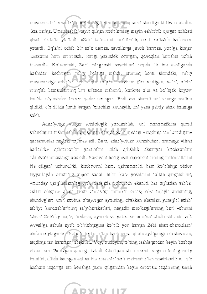 muvozanatni buzadiki, u «birdaniga burungi quruq surat shakliga kiribyu qoladi». Boz ustiga, Umrinisabibi tayin qilgan xotinlarning atayin eshittirib qurgan suhbati qizni birato`la yiqitadi: «Zebi ko`zlarini mo`ltiratib, qo`li ko`ksida bedarmon yotardi. Og`zini ochib bir so`z demas, savollarga javob bermas, yoniga kirgan Enaxonni ham tanimasdi. Rangi paxtadek oqargan, qovoqlari birushta uchib tushardi». Ko`ramizki, Zebi mingboshi sovchilari haqida ilk bor eshitganda boshidan kechirgan ruhiy holatga tushdi. Buning boisi shundaki, ruhiy muvozanatga erishish uchun qiz ko`proq mavhum fikr yuritgan, ya`ni, o`zini minglab baxtsizlarning biri sifatida tushunib, konkret o`zi va bo`lajak kuyovi haqida o`ylashdan imkon qadar qochgan. Endi esa sharoit uni shunga majbur qildiki, qiz dilida jimib ketgan iztiroblar kuchayib, uni yana psixiy shok holatiga soldi. Adabiyotga vulgar sotsiologik yondashish, uni monomafkura quroli sifatidagina tushunish hukm surgan davrda Zebi tipidagi «taqdirga tan beradigan» qahramonlar rag`bat topmas edi. Zero, adabiyotdan kurashchan, ommaga «ibrat bo`larlik» qahramonlar yaratishni talab qilishlik aksariyat kitobxonlaru adabiyotshunoslarga xos edi. Yozuvchi bo`lg`uvsi opponentlarining malomatlarini his qilgani uchundirki, kitobxonni ham, qahramonini ham ko`nishga obdon tayyorlaydi: otasining oppoq soqoli bilan ko`z yoshlarini to`kib qarg`ashlari, «munday qarg`ishlarning ortiq darajada qo`rqinch ekanini har og`izdan eshita- eshita o`sgan» qizga ta`sir etmasligi mumkin emas; o`zi tufayli onasining, shundog`am umri azobda o`tayotgan ayolning, chekkan sitamlari yuragini ezishi tabiiy; kundoshlarining sa`y-harakatlari, negadir atrofdagilarning bari «shu»ni istashi Zebiday «ojiz, irodasiz, ayanch va yakkabosh» qizni sindirishi aniq edi. Avvaliga ashula aytib o`tirishgagina ko`nib yon bergan Zebi shart-sharoitlarni obdon o`ylagach: «Yolg`iz jonim bilan hech narsa qilolmaydiganga o`xshayman, taqdirga tan beraman, shekilli... Voy, xudoyim, o`zing tashlagandan keyin boshqa chora bormi?» degan qarorga keladi. Cho`lpon shu qarorni bergan qizning ruhiy holatini, dilida kechgan aql va his kurashini zo`r mahorat bilan tasvirlaydi: «... qiz bechora taqdirga tan berishga jazm qilganidan keyin omonsiz taqdirning sunib 