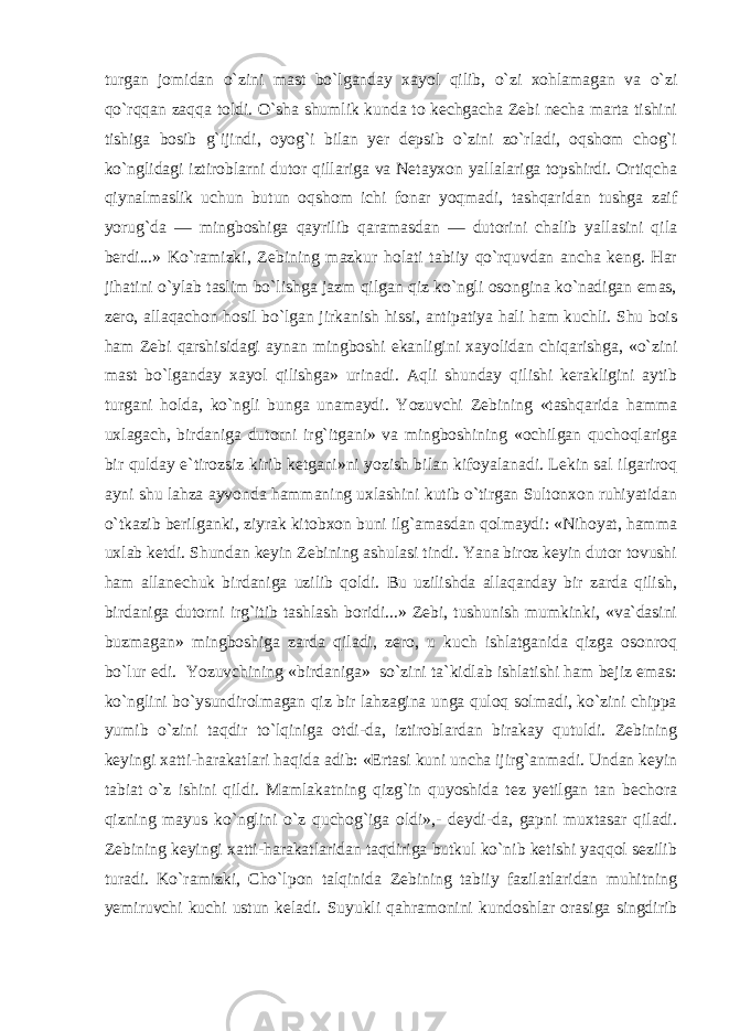 turgan jomidan o`zini mast bo`lganday xayol qilib, o`zi xohlamagan va o`zi qo`rqqan zaqqa toldi. O`sha shumlik kunda to kechgacha Zebi necha marta tishini tishiga bosib g`ijindi, oyog`i bilan yer depsib o`zini zo`rladi, oqshom chog`i ko`nglidagi iztiroblarni dutor qillariga va Netayxon yallalariga topshirdi. Ortiqcha qiynalmaslik uchun butun oqshom ichi fonar yoqmadi, tashqaridan tushga zaif yorug`da — mingboshiga qayrilib qaramasdan — dutorini chalib yallasini qila berdi...» Ko`ramizki, Zebining mazkur holati tabiiy qo`rquvdan ancha keng. Har jihatini o`ylab taslim bo`lishga jazm qilgan qiz ko`ngli osongina ko`nadigan emas, zero, allaqachon hosil bo`lgan jirkanish hissi, antipatiya hali ham kuchli. Shu bois ham Zebi qarshisidagi aynan mingboshi ekanligini xayolidan chiqarishga, «o`zini mast bo`lganday xayol qilishga» urinadi. Aqli shunday qilishi kerakligini aytib turgani holda, ko`ngli bunga unamaydi. Yozuvchi Zebining «tashqarida hamma uxlagach, birdaniga dutorni irg`itgani» va mingboshining «ochilgan quchoqlariga bir qulday e`tirozsiz kirib ketgani»ni yozish bilan kifoyalanadi. Lekin sal ilgariroq ayni shu lahza ayvonda hammaning uxlashini kutib o`tirgan Sultonxon ruhiyatidan o`tkazib berilganki, ziyrak kitobxon buni ilg`amasdan qolmaydi: «Nihoyat, hamma uxlab ketdi. Shundan keyin Zebining ashulasi tindi. Yana biroz keyin dutor tovushi ham allanechuk birdaniga uzilib qoldi. Bu uzilishda allaqanday bir zarda qilish, birdaniga dutorni irg`itib tashlash boridi...» Zebi, tushunish mumkinki, «va`dasini buzmagan» mingboshiga zarda qiladi, zero, u kuch ishlatganida qizga osonroq bo`lur edi. Yozuvchining «birdaniga» so`zini ta`kidlab ishlatishi ham bejiz emas: ko`nglini bo`ysundirolmagan qiz bir lahzagina unga quloq solmadi, ko`zini chippa yumib o`zini taqdir to`lqiniga otdi-da, iztiroblardan birakay qutuldi. Zebining keyingi xatti-harakatlari haqida adib: «Ertasi kuni uncha ijirg`anmadi. Undan keyin tabiat o`z ishini qildi. Mamlakatning qizg`in quyoshida tez yetilgan tan bechora qizning mayus ko`nglini o`z quchog`iga oldi»,- deydi-da, gapni muxtasar qiladi. Zebining keyingi xatti-harakatlaridan taqdiriga butkul ko`nib ketishi yaqqol sezilib turadi. Ko`ramizki, Cho`lpon talqinida Zebining tabiiy fazilatlaridan muhitning yemiruvchi kuchi ustun keladi. Suyukli qahramonini kundoshlar orasiga singdirib 