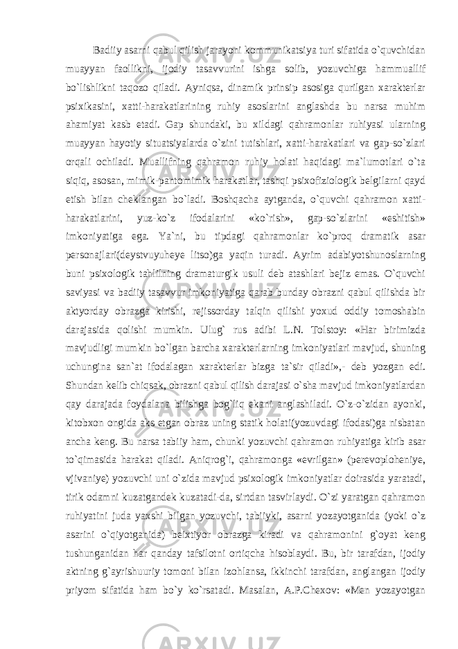 Badiiy asarni qabul qilish jarayoni kommunikatsiya turi sifatida o`quvchidan muayyan faollikni, ijodiy tasavvurini ishga solib, yozuvchiga hammuallif bo`lishlikni taqozo qiladi. Ayniqsa, dinamik prinsip asosiga qurilgan xarakterlar psixikasini, xatti-harakatlarining ruhiy asoslarini anglashda bu narsa muhim ahamiyat kasb etadi. Gap shundaki, bu xildagi qahramonlar ruhiyasi ularning muayyan hayotiy situatsiyalarda o`zini tutishlari, xatti-harakatlari va gap-so`zlari orqali ochiladi. Muallifning qahramon ruhiy holati haqidagi ma`lumotlari o`ta siqiq, asosan, mimik-pantomimik harakatlar, tashqi psixofiziologik belgilarni qayd etish bilan cheklangan bo`ladi. Boshqacha aytganda, o`quvchi qahramon xatti- harakatlarini, yuz-ko`z ifodalarini «ko`rish», gap-so`zlarini «eshitish» imkoniyatiga ega. Ya`ni, bu tipdagi qahramonlar ko`proq dramatik asar personajlari(deystvuyuheye litso)ga yaqin turadi. Ayrim adabiyotshunoslarning buni psixologik tahlilning dramaturgik usuli deb atashlari bejiz emas. O`quvchi saviyasi va badiiy tasavvur imkoniyatiga qarab bunday obrazni qabul qilishda bir aktyorday obrazga kirishi, rejissorday talqin qilishi yoxud oddiy tomoshabin darajasida qolishi mumkin. Ulug` rus adibi L.N. Tolstoy: «Har birimizda mavjudligi mumkin bo`lgan barcha xarakterlarning imkoniyatlari mavjud, shuning uchungina san`at ifodalagan xarakterlar bizga ta`sir qiladi»,- deb yozgan edi. Shundan kelib chiqsak, obrazni qabul qilish darajasi o`sha mavjud imkoniyatlardan qay darajada foydalana bilishga bog`liq ekani anglashiladi. O`z-o`zidan ayonki, kitobxon ongida aks etgan obraz uning statik holati(yozuvdagi ifodasi)ga nisbatan ancha keng. Bu narsa tabiiy ham, chunki yozuvchi qahramon ruhiyatiga kirib asar to`qimasida harakat qiladi. Aniqrog`i, qahramonga «evrilgan» (perevoploheniye, vjivaniye) yozuvchi uni o`zida mavjud psixologik imkoniyatlar doirasida yaratadi, tirik odamni kuzatgandek kuzatadi-da, sirtdan tasvirlaydi. O`zi yaratgan qahramon ruhiyatini juda yaxshi bilgan yozuvchi, tabiiyki, asarni yozayotganida (yoki o`z asarini o`qiyotganida) beixtiyor obrazga kiradi va qahramonini g`oyat keng tushunganidan har qanday tafsilotni ortiqcha hisoblaydi. Bu, bir tarafdan, ijodiy aktning g`ayrishuuriy tomoni bilan izohlansa, ikkinchi tarafdan, anglangan ijodiy priyom sifatida ham bo`y ko`rsatadi. Masalan, A.P.Chexov: «Men yozayotgan 