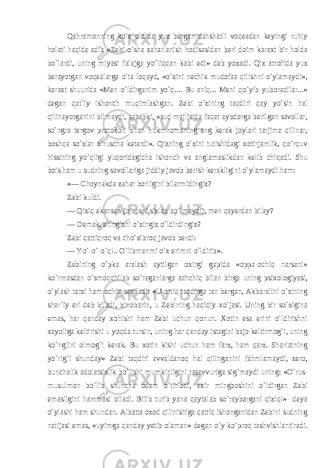 Qahramonning ko`z oldida yuz bergan dahshatli voqeadan keyingi ruhiy holati haqida adib «Zebi o`sha zaharlanish hodisasidan beri doim karaxt bir holda bo`lardi, uning miyasi falajga yo`liqqan kabi edi» deb yozadi. Qiz atrofida yuz berayotgan voqealarga o`ta loqayd, «o`zini nechik mudofaa qilishni o`ylamaydi», karaxt shuurida «Men o`ldirganim yo`q.... Bu aniq... Meni qo`yib yuboradilar...» degan qat`iy ishonch muqimlashgan. Zebi o`zining taqdiri qay yo`sin hal qilinayotganini bilmaydi, sababki, «sud majlisida faqat aybdorga berilgan savollar, so`ngra tergov protokoli bilan hukmnomaning eng kerak joylari tarjima qilinar, boshqa so`zlar o`ruscha ketardi». Qizning o`zini tutishidagi xotirjamlik, qo`rquv hissining yo`qligi yuqoridagicha ishonch va anglamaslikdan kelib chiqadi. Shu bois ham u sudning savollariga jiddiy javob berish kerakligini o`ylamaydi ham: «— Choynakda zahar borligini bilarmidingiz? Zebi kuldi. — Qiziq ekansan (o`rusni sizlab bo`lmaydi), men qayerdan bilay? — Demak, eringizni o`zingiz o`ldirdingiz? Zebi qattiqroq va cho`zibroq javob berdi: — Yo`-o`-o`q!.. O`libmanmi o`z erimni o`ldirib». Zebining o`pka aralash aytilgan oxirgi gapida «oppa-ochiq narsani» ko`rmasdan o`smoqchilab so`raganlarga achchiq bilan birga uning psixologiyasi, o`ylash tarzi ham ochiq seziladi: «U ortiq taqdirga tan bergan, Akbaralini o`zining shar`iy eri deb biladi, binobarin, u Zebining haqiqiy xo`jasi. Uning bir so`zigina emas, har qanday xohishi ham Zebi uchun qonun. Xotin esa erini o`ldirishni xayoliga keltirishi u yoqda tursin, uning har qanday istagini bajo keltirmog`i, uning ko`nglini olmog`i kerak. Bu xotin kishi uchun ham farz, ham qarz. Shariatning yo`rig`i shunday» Zebi taqdiri avvaldanoq hal qilinganini fahmlamaydi, zero, bunchalik adolatsizlik bo`lishi mumkinligini tasavvuriga sig`maydi uning: «O`rus- musulmon bo`lib shuncha odam o`tiribdi, axir mingboshini o`ldirgan Zebi emasligini hammasi biladi. Bilib turib yana qaytalab so`raybergani qiziq!»- deya o`ylashi ham shundan. Albatta ozod qilinishiga qattiq ishonganidan Zebini sudning natijasi emas, «uyimga qanday yetib olaman» degan o`y ko`proq tashvishlantiradi. 