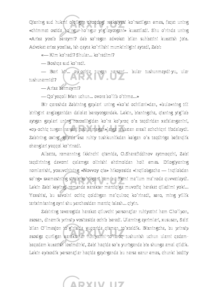 Qizning sud hukmi o`qilgan choqdagi reaksiyasi ko`rsatilgan emas, faqat uning «chimmat ostida ho`ngur-ho`ngur yig`layotgani» kuzatiladi. Shu o`rinda uning «Ariza yozib beraymi? deb so`ragan advokat bilan suhbatini kuzatish joiz. Advokat ariza yozilsa, ish qayta ko`rilishi mumkinligini aytadi, Zebi: «— Kim ko`radi? Shular... ko`radimi? — Boshqa sud ko`radi. — Bari bir... op-ochiq turgan narsani... bular tushunmaydi-yu, ular tushunarmidi? — Ariza bermaymi? — Qo`yaqol! Men uchun... ovora bo`lib o`tirma...» Bir qarashda Zebining gaplari uning «ko`zi ochilani»dan, «bula»ning tili birligini anglaganidan dalolat berayotgandek. Lekin, bizningcha, qizning yig`lab aytgan gaplari uning noroziligidan ko`ra ko`proq o`z taqdiridan xafalanganini, «op-ochiq turgan narsani tushunmagan»larga nisbatan arazli achchiqni ifodalaydi. Zebining oxirgi gapida esa ruhiy tushkunlikdan kelgan o`z taqdiriga befarqlik ohanglari yaqqol ko`rinadi. Albatta, romanning ikkinchi qismida, O.Sharafiddinov aytmoqchi, Zebi taqdirining davomi qalamga olinishi ehtimoldan holi emas. Dilogiyaning nomlanishi, yozuvchining «Novvoy qiz» hikoyasida «inqilobgacha — inqilobdan so`ng» sxemasining sinab ko`rilgani ham bu fikrni ma`lum ma`noda quvvatlaydi. Lekin Zebi keyingi romanda xarakter mantiqiga muvofiq harakat qiladimi yoki... Yaxshisi, bu savolni ochiq qoldirgan ma`qulroq ko`rinadi, zero, ming yillik tariximizning ayni shu parchasidan mantiq izlash... qiyin. Zebining tevaragida harakat qiluvchi personajlar ruhiyatini ham Cho`lpon, asosan, dinamik prinsip vositasida ochib beradi. Ularning ayrimlari, xususan, Salti bilan O`lmasjon to`g`risida yuqorida qisman to`xtaldik. Bizningcha, bu prinsip asosiga qurilgan xarakterlar ruhiyatini to`laroq tushunish uchun ularni qadam- baqadam kuzatish lozimdirki, Zebi haqida so`z yuritganda biz shunga amal qildik. Lekin epizodik personajlar haqida gapirganda bu narsa zarur emas, chunki badiiy 