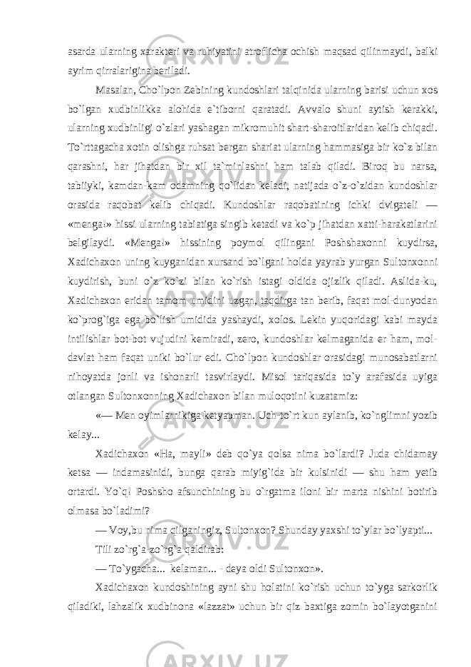 asarda ularning xarakteri va ruhiyatini atroflicha ochish maqsad qilinmaydi, balki ayrim qirralarigina beriladi. Masalan, Cho`lpon Zebining kundoshlari talqinida ularning barisi uchun xos bo`lgan xudbinlikka alohida e`tiborni qaratadi. Avvalo shuni aytish kerakki, ularning xudbinligi o`zlari yashagan mikromuhit shart-sharoitlaridan kelib chiqadi. To`rttagacha xotin olishga ruhsat bergan shariat ularning hammasiga bir ko`z bilan qarashni, har jihatdan bir xil ta`minlashni ham talab qiladi. Biroq bu narsa, tabiiyki, kamdan-kam odamning qo`lidan keladi, natijada o`z-o`zidan kundoshlar orasida raqobat kelib chiqadi. Kundoshlar raqobatining ichki dvigateli — «menga!» hissi ularning tabiatiga singib ketadi va ko`p jihatdan xatti-harakatlarini belgilaydi. «Menga!» hissining poymol qilingani Poshshaxonni kuydirsa, Xadichaxon uning kuyganidan xursand bo`lgani holda yayrab yurgan Sultonxonni kuydirish, buni o`z ko`zi bilan ko`rish istagi oldida ojizlik qiladi. Aslida-ku, Xadichaxon eridan tamom umidini uzgan, taqdirga tan berib, faqat mol-dunyodan ko`prog`iga ega bo`lish umidida yashaydi, xolos. Lekin yuqoridagi kabi mayda intilishlar bot-bot vujudini kemiradi, zero, kundoshlar kelmaganida er ham, mol- davlat ham faqat uniki bo`lur edi. Cho`lpon kundoshlar orasidagi munosabatlarni nihoyatda jonli va ishonarli tasvirlaydi. Misol tariqasida to`y arafasida uyiga otlangan Sultonxonning Xadichaxon bilan muloqotini kuzatamiz: «— Men oyimlarnikiga ketyapman. Uch-to`rt kun aylanib, ko`nglimni yozib kelay... Xadichaxon «Ha, mayli» deb qo`ya qolsa nima bo`lardi? Juda chidamay ketsa — indamasinidi, bunga qarab miyig`ida bir kulsinidi — shu ham yetib ortardi. Yo`q! Poshsho afsunchining bu o`rgatma iloni bir marta nishini botirib olmasa bo`ladimi? — Voy,bu nima qilganingiz, Sultonxon? Shunday yaxshi to`ylar bo`lyapti... Tili zo`rg`a-zo`rg`a qaldirab: — To`ygacha... kelaman... - deya oldi Sultonxon». Xadichaxon kundoshining ayni shu holatini ko`rish uchun to`yga sarkorlik qiladiki, lahzalik xudbinona «lazzat» uchun bir qiz baxtiga zomin bo`layotganini 