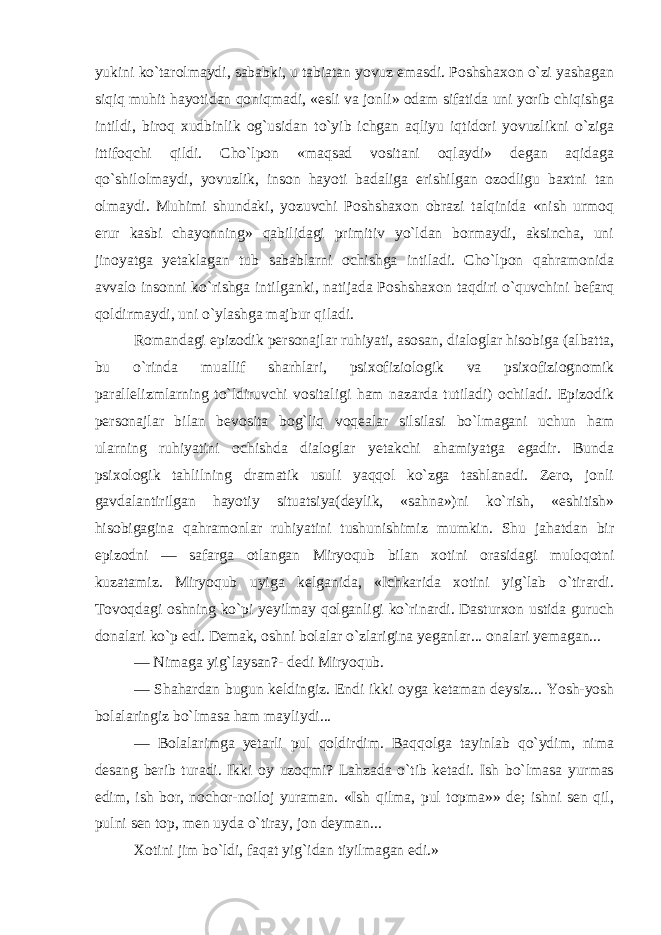 yukini ko`tarolmaydi, sababki, u tabiatan yovuz emasdi. Poshshaxon o`zi yashagan siqiq muhit hayotidan qoniqmadi, «esli va jonli» odam sifatida uni yorib chiqishga intildi, biroq xudbinlik og`usidan to`yib ichgan aqliyu iqtidori yovuzlikni o`ziga ittifoqchi qildi. Cho`lpon «maqsad vositani oqlaydi» degan aqidaga qo`shilolmaydi, yovuzlik, inson hayoti badaliga erishilgan ozodligu baxtni tan olmaydi. Muhimi shundaki, yozuvchi Poshshaxon obrazi talqinida «nish urmoq erur kasbi chayonning» qabilidagi primitiv yo`ldan bormaydi, aksincha, uni jinoyatga yetaklagan tub sabablarni ochishga intiladi. Cho`lpon qahramonida avvalo insonni ko`rishga intilganki, natijada Poshshaxon taqdiri o`quvchini befarq qoldirmaydi, uni o`ylashga majbur qiladi. Romandagi epizodik personajlar ruhiyati, asosan, dialoglar hisobiga (albatta, bu o`rinda muallif sharhlari, psixofiziologik va psixofiziognomik parallelizmlarning to`ldiruvchi vositaligi ham nazarda tutiladi) ochiladi. Epizodik personajlar bilan bevosita bog`liq voqealar silsilasi bo`lmagani uchun ham ularning ruhiyatini ochishda dialoglar yetakchi ahamiyatga egadir. Bunda psixologik tahlilning dramatik usuli yaqqol ko`zga tashlanadi. Zero, jonli gavdalantirilgan hayotiy situatsiya(deylik, «sahna»)ni ko`rish, «eshitish» hisobigagina qahramonlar ruhiyatini tushunishimiz mumkin. Shu jahatdan bir epizodni — safarga otlangan Miryoqub bilan xotini orasidagi muloqotni kuzatamiz. Miryoqub uyiga kelganida, «Ichkarida xotini yig`lab o`tirardi. Tovoqdagi oshning ko`pi yeyilmay qolganligi ko`rinardi. Dasturxon ustida guruch donalari ko`p edi. Demak, oshni bolalar o`zlarigina yeganlar... onalari yemagan... — Nimaga yig`laysan?- dedi Miryoqub. — Shahardan bugun keldingiz. Endi ikki oyga ketaman deysiz... Yosh-yosh bolalaringiz bo`lmasa ham mayliydi... — Bolalarimga yetarli pul qoldirdim. Baqqolga tayinlab qo`ydim, nima desang berib turadi. Ikki oy uzoqmi? Lahzada o`tib ketadi. Ish bo`lmasa yurmas edim, ish bor, nochor-noiloj yuraman. «Ish qilma, pul topma»» de; ishni sen qil, pulni sen top, men uyda o`tiray, jon deyman... Xotini jim bo`ldi, faqat yig`idan tiyilmagan edi.» 