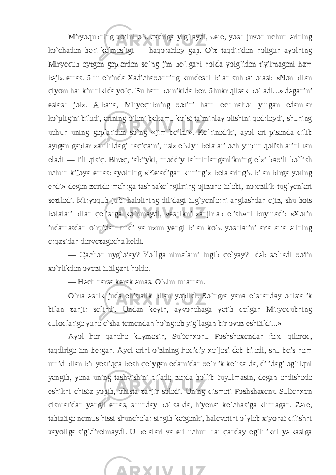 Miryoqubning xotini o`z qadriga yig`laydi, zero, yosh juvon uchun erining ko`chadan beri kelmasligi — haqoratday gap. O`z taqdiridan noligan ayolning Miryoqub aytgan gaplardan so`ng jim bo`lgani holda yoig`idan tiyilmagani ham bejiz emas. Shu o`rinda Xadichaxonning kundoshi bilan suhbat orasi: «Non bilan qiyom har kimnikida yo`q. Bu ham bornikida bor. Shukr qilsak bo`ladi...» deganini eslash joiz. Albatta, Miryoqubning xotini ham och-nahor yurgan odamlar ko`pligini biladi, erining oilani bekamu ko`st ta`minlay olishini qadrlaydi, shuning uchun uning gaplaridan so`ng «jim bo`ldi». Ko`rinadiki, ayol eri pisanda qilib aytgan gaplar zamiridagi haqiqatni, usiz o`ziyu bolalari och-yupun qolishlarini tan oladi — tili qisiq. Biroq, tabiiyki, moddiy ta`minlanganlikning o`zi baxtli bo`lish uchun kifoya emas: ayolning «Ketadigan kuningiz bolalaringiz bilan birga yoting endi» degan zorida mehrga tashnako`ngilning ojizona talabi, norozilik tug`yonlari seziladi. Miryoqub jufti halolining dilidagi tug`yonlarni anglashdan ojiz, shu bois bolalari bilan qolishga ko`nmaydi, «eshikni zanjirlab olish»ni buyuradi: «Xotin indamasdan o`rnidan turdi va uzun yengi bilan ko`z yoshlarini arta-arta erining orqasidan darvozagacha keldi. — Qachon uyg`otay? Yo`lga nimalarni tugib qo`yay?- deb so`radi xotin xo`rlikdan ovozi tutilgani holda. — Hech narsa kerak emas. O`zim turaman. O`rta eshik juda ohistalik bilan yopildi. So`ngra yana o`shanday ohistalik bilan zanjir solindi. Undan keyin, ayvonchaga yetib qolgan Miryoqubning quloqlariga yana o`sha tomondan ho`ngrab yig`lagan bir ovoz eshitildi...» Ayol har qancha kuymasin, Sultonxonu Poshshaxondan farq qilaroq, taqdiriga tan bergan. Ayol erini o`zining haqiqiy xo`jasi deb biladi, shu bois ham umid bilan bir yostiqqa bosh qo`ygan odamidan xo`rlik ko`rsa-da, dilidagi og`riqni yengib, yana uning tashvishini qiladi; zarda bo`lib tuyulmasin, degan andishada eshikni ohista yopib, ohista zanjir soladi. Uning qismati Poshshaxonu Sultonxon qismatidan yengil emas, shunday bo`lsa-da, hiyonat ko`chasiga kirmagan. Zero, tabiatiga nomus hissi shunchalar singib ketganki, halovatini o`ylab xiyonat qilishni xayoliga sig`dirolmaydi. U bolalari va eri uchun har qanday og`irlikni yelkasiga 