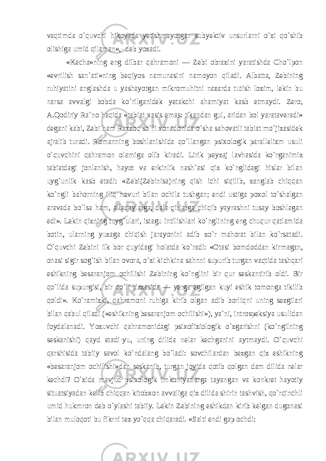 vaqtimda o`quvchi hikoyada yetishmayotgan subyektiv unsurlarni o`zi qo`shib olishiga umid qilaman»,- deb yozadi. «Kecha»ning eng dilbar qahramoni — Zebi obrazini yaratishda Cho`lpon «evrilish san`ati»ning beqiyos namunasini namoyon qiladi. Albatta, Zebining ruhiyatini anglashda u yashayotgan mikromuhitni nazarda tutish lozim, lekin bu narsa avvalgi bobda ko`rilganidek yetakchi ahamiyat kasb etmaydi. Zero, A.Qodiriy Ra`no haqida «tabiat xasis emas: tikandan gul, aridan bol yarataveradi» degani kabi, Zebi ham Razzoq so`fi xonadonida o`sha sahovatli tabiat mo`jizasidek ajralib turadi. Romanning boshlanishida qo`llangan psixologik parallelizm usuli o`quvchini qahramon olamiga olib kiradi. Lirik peyzaj lavhasida ko`rganimiz tabiatdagi jonlanish, hayot va erkinlik nash`asi qiz ko`nglidagi hislar bilan uyg`unlik kasb etadi: «Zebi(Zebinisa)ning qish ichi siqilib, zanglab chiqqan ko`ngli bahorning iliq hovuri bilan ochila tushgan; endi ustiga poxol to`shalgan aravada bo`lsa ham, allaqaylarga, dala-qirlarga chiqib yayrashni tusay boshlagan edi». Lekin qizning tuyg`ulari, istagu intilishlari ko`nglining eng chuqur qatlamida botin, ularning yuzaga chiqish jarayonini adib zo`r mahorat bilan ko`rsatadi. O`quvchi Zebini ilk bor quyidagi holatda ko`radi: «Otasi bomdoddan kirmagan, onasi sigir sog`ish bilan ovora, o`zi kichkina sahnni supurib turgan vaqtida tashqari eshikning besaranjom ochilishi Zebining ko`nglini bir qur seskantirib oldi. Bir qo`lida supurgisi, bir qo`li tizzasida — yerga egilgan kuyi eshik tomonga tikilib qoldi». Ko`ramizki, qahramoni ruhiga kirib olgan adib borliqni uning sezgilari bilan qabul qiladi («eshikning besaranjom ochilishi»), ya`ni, introspeksiya usulidan foydalanadi. Yozuvchi qahramonidagi psixofiziologik o`zgarishni (ko`ngilning seskanishi) qayd etadi-yu, uning dilida nelar kechganini aytmaydi. O`quvchi qarshisida tabiiy savol ko`ndalang bo`ladi: sovchilardan bezgan qiz eshikning «besaranjom ochilishi»dan seskanib, turgan joyida qotib qolgan dam dilida nelar kechdi? O`zida mavjud psixologik imkoniyatlarga tayangan va konkret hayotiy situatsiyadan kelib chiqqan kitobxon avvaliga qiz dilida shirin tashvish, qo`rqinchli umid hukmron deb o`ylashi tabiiy. Lekin Zebining eshikdan kirib kelgan dugonasi bilan muloqoti bu fikrni tez yo`qqa chiqaradi. «Salti endi gap ochdi: 