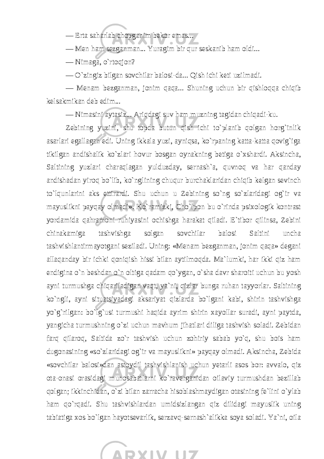 — Erta saharlab chopganim bekor emas... — Men ham sezganman... Yuragim bir qur seskanib ham oldi... — Nimaga, o`rtoqjon? — O`zingiz bilgan sovchilar balosi-da... Qish ichi keti uzilmadi. — Menam bezganman, jonim qaqa... Shuning uchun bir qishloqqa chiqib kelsakmikan deb edim... — Nimasini aytasiz... Ariqdagi suv ham muzning tagidan chiqadi-ku. Zebining yuzini, shu topda butun qish ichi to`planib qolgan horg`inlik asarlari egallagan edi. Uning ikkala yuzi, ayniqsa, ko`rpaning katta-katta qovig`iga tikilgan andishalik ko`zlari hovur bosgan oynakning betiga o`xshardi. Aksincha, Saltining yuzlari charaqlagan yulduzday, sernash`a, quvnoq va har qanday andishadan yiroq bo`lib, ko`nglining chuqur burchaklaridan chiqib kelgan sevinch to`lqunlarini aks ettirardi. Shu uchun u Zebining so`ng so`zlaridagi og`ir va mayuslikni payqay olmadi». Ko`ramizki, Cho`lpon bu o`rinda psixologik kontrast yordamida qahramoni ruhiyasini ochishga harakat qiladi. E`tibor qilinsa, Zebini chinakamiga tashvishga solgan sovchilar balosi Saltini uncha tashvishlantirmayotgani seziladi. Uning: «Menam bezganman, jonim qaqa» degani allaqanday bir ichki qoniqish hissi bilan aytilmoqda. Ma`lumki, har ikki qiz ham endigina o`n beshdan o`n oltiga qadam qo`ygan, o`sha davr sharoiti uchun bu yosh ayni turmushga chiqariladigan vaqt, ya`ni, qizlar bunga ruhan tayyorlar. Saltining ko`ngli, ayni situatsiyadagi aksariyat qizlarda bo`lgani kabi, shirin tashvishga yo`g`rilgan: bo`lg`usi turmushi haqida ayrim shirin xayollar suradi, ayni paytda, yangicha turmushning o`zi uchun mavhum jihatlari diliga tashvish soladi. Zebidan farq qilaroq, Saltida zo`r tashvish uchun zohiriy sabab yo`q, shu bois ham dugonasining «so`zlaridagi og`ir va mayuslikni» payqay olmadi. Aksincha, Zebida «sovchilar balosi»dan astoydil tashvishlanish uchun yetarli asos bor: avvalo, qiz ota-onasi orasidagi munosabatlarni ko`raverganidan oilaviy turmushdan bezillab qolgan; ikkinchidan, o`zi bilan zarracha hisoblashmaydigan otasining fe`lini o`ylab ham qo`rqadi. Shu tashvishlardan umidsizlangan qiz dilidagi mayuslik uning tabiatiga xos bo`lgan hayotsevarlik, serzavq-sernash`alikka soya soladi. Ya`ni, oila 