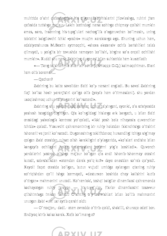 muhitida o`zini qafasdagidek his qilgan Zebi hislarini jilovlashga, ruhini jism qafasida tutishga majbur. Lekin botindagi narsa zohirga chiqmay qolishi mumkin emas, zero, insonning his-tuyg`ulari nechog`lik o`zgaruvchan bo`lmasin, uning tabiatini belgilovchi ichki «yadro» muqim xarakterga ega. Shuning uchun ham, adabiyotshunos M.Baxtin aytmoqchi, «shaxs ekstensiv ochib berishlikni talab qilmaydi, u yolg`iz bir tovushda namoyon bo`lishi, birgina so`z orqali ochilishi mumkin». Xuddi shu narsa Zebining dugonasi bilan suhbatida ham kuzatiladi: «— Teng-to`shlarimiz bilan bir borib (qishloqqa-D.Q.) kelmoqchiman. Sizni ham olib boraman... — Qachon? Zebining bu kalta savolidan Salti ko`p narsani angladi. Bu savol Zebining iloji bo`lsa hozir paranjisini qo`lga olib (yopib ham o`tirmasdan!). shu yerdan uzoqlashmoq uchun talpinganini ko`rsatardi». Zebining shu yerdan uzoqlashmoq uchun talpingani, ayonki, o`z stixiyasida yashash istagidan tug`ilgan. Qiz ko`nglidagi hislarga erk bergach, u bilan Salti orasidagi psixologik kontrast yo`qoladi, «ikki yosh bola nihoyasiz quvonchlar ichida» qoladi. Yozuvchi qahramonining bir ruhiy holatdan ikkinchisiga o`tishini ishonarli va jonli ko`rsatadi. Dugonasining taklifidanoq hursandligi ichiga sig`may qolgan Zebi otasidan ruhsat olish kerakligini o`ylaganida, «ko`zlari andisha bilan kengayib ochilgani holda indamasdan joylarni yig`a boshladi». Quvonch pardalarini pastroq olishga majbur bo`lgan qiz endi ishonib-ishonmay otasini kutadi, sabrsizlikdan «otamdan darak yo`q-ku?» deya onasidan so`rab qo`yadi. Xayoli faqat otasida bo`lgan, butun vujudi umidga aylangan qizning ruhiy zo`riqishdan qo`li ishga bormaydi, «dasturxon boshida choy kelishini kutib o`tirgan» mehmonini unutadi. Ko`ramizki, tashqi belgilar dinamikasi qahramonda kechayotgan ruhiy jarayon — his-tuyg`ular, fikrlar dinamikasini tasavvur qilishimizga imkon beradi. O`zining o`y-tashvishlari bilan bo`lib mehmonini unutgan Zebi «uni uzr aytib qarshi oldi: — O`rtoqjon,- dedi.- otam avrodda o`tirib qoldi, shekilli, shunaqa odati bor. Endiyoq kirib kelsa kerak. Xafa bo`lmang-a? 