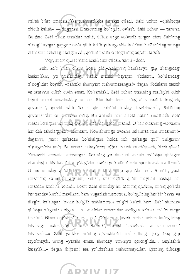 nolish bilan umidsizlikka tushmaslikka harakat qiladi. Salti uchun «qishloqqa chiqib kelish» — dugonasi Enaxonning ko`nglini ovlash, Zebi uchun — zarurat. Bu farq Zebi tilida otasidan nolib, dilida unga yolvorib turgan choq Saltining o`rtog`i aytgan gapga nash`a qilib kulib yuborganida ko`rinadi: «Zebining munga chinakam achchig`i kelgan edi, qo`lini uzatib o`rtog`ining og`zini to`sdi: — Voy, anavi qizni! Yana beshbattar qilasiz ishni! - dedi. Salti zo`r bilan o`zini bosib oldi».Zebining harakatiyu gap ohangidagi keskinlikni, yo yuzlaridagi hadik aralash hayajon ifodasini, ko`zlaridagi o`rtog`idan koyish, «nahotki shuniyam tushunmasangiz!» degan ifodalarni sezish va tasavvur qilish qiyin emas. Ko`ramizki, Zebi uchun otasining roziligini olish hayot-mamot masalasiday muhim. Shu bois ham uning otasi rozilik bergach, quvonishi, garchi adib ikkala qiz holatini birday tasvirlasa-da, Saltining quvonishidan on chandon ortiq. Bu o`rinda ham affekt holati kuzatiladi: Zebi ruhsat berilgani uchunoq o`zini unutar darajada hursand. U hali otasining «Ovozim bor deb ashulaga zo`r bermasin. Nomahramga ovozini eshittirsa rozi emasman!» deganini, jismi qafasdan bo`shalgani holda ruh qafasiga qulf urilganini o`ylaganicha yo`q. Bu narsani u keyinroq, affekt holatidan chiqqach, idrok qiladi. Yozuvchi aravada ketayotgan Zebining yo`ldoshlari ashula aytishga qistagan choqdagi ruhiy holatini quyidagicha tasvirlaydi: «Zebi «churq» etmasdan o`tirardi. Uning munday qilishi ham shu xil taklifdan qo`rqqanidan edi. Albatta, yosh narsaning ko`nglida o`ynash, kulish, xushvaqtlik qilish mayllari boshqa har narsadan kuchlik kelardi. Lekin Zebi shunday bir otaning qizikim, uning qo`lida har qanday kuchli mayllarni ham yuganlab tutmoqqa, ko`nglining har bir havas va tilagini ko`ringan joyida bo`g`ib tashlamoqqa to`g`ri keladi ham. Zebi shunday qilishga o`rganib qolgan ... <...> qizlar tomonidan aytilgan so`zlar uni iztirobga tushirdi. Nima deyishini bilmas edi. O`ylabroq javob berish uchun ko`ngilning talvasaga tushmasligi darkor. Holbuki, ko`ngil tashvishda va shu sababli talvasada...» Zebi yo`ldoshlarining qistashlarini rad qilishga jo`yaliroq gap topolmaydi, uning «yaxshi emas, shunday zim-ziyo qorong`ida.... Gaplashib ketaylik...» degan iltijosini esa yo`ldoshlari tushunmaydilar. Qizning dilidagi 