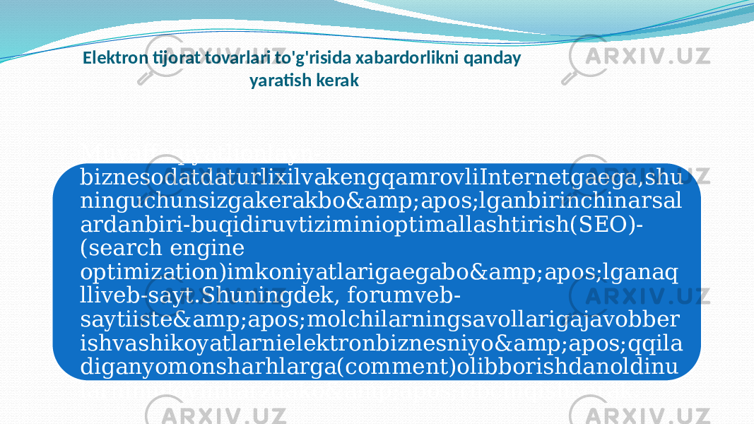 Elektron tijorat tovarlari to&#39;g&#39;risida xabardorlikni qanday yaratish kerak Muvaffaqiyatlionlayn- biznesodatdaturlixilvakengqamrovliInternetgaega,shu ninguchunsizgakerakbo&amp;apos;lganbirinchinarsal ardanbiri-buqidiruvtiziminioptimallashtirish(SEO)- (search engine optimization)imkoniyatlarigaegabo&amp;apos;lganaq lliveb-sayt.Shuningdek, forumveb- saytiiste&amp;apos;molchilarningsavollarigajavobber ishvashikoyatlarnielektronbiznesniyo&amp;apos;qqila diganyomonsharhlarga(comment)olibborishdanoldinu larnimuloyimtarzdako&amp;apos;ribchiqishkerak. 