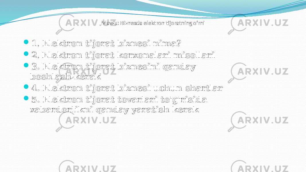 Mavzu: Biznesda elektron tijoratning o’rni  1 . Elektron tijorat biznesi nima?  2 . Elektron tijorat korxonalari misollari  3. Elektron tijorat biznesini qanday boshlash kerak  4. Elektron tijorat biznesi uchun shartlar  5. Elektron tijorat tovarlari to&#39;g&#39;risida xabardorlikni qanday yaratish kerak 