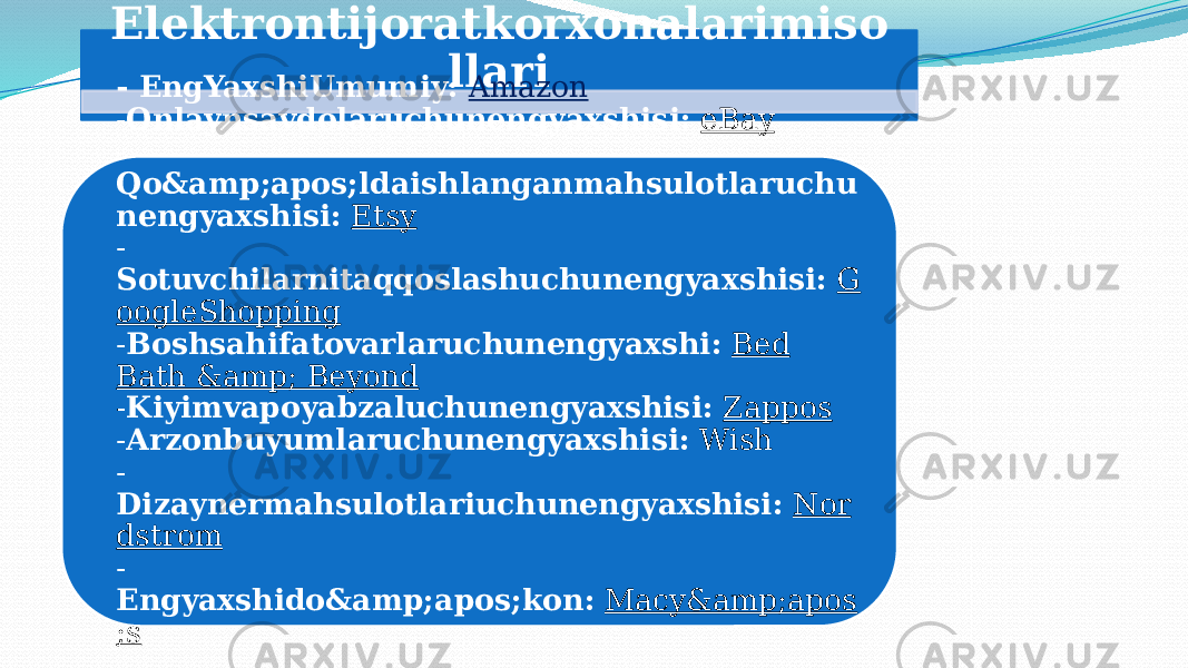 Elektrontijoratkorxonalarimiso llari - EngYaxshiUmumiy:   Amazon - Onlaynsavdolaruchunengyaxshisi:   eBay - Qo&amp;apos;ldaishlanganmahsulotlaruchu nengyaxshisi:   Etsy - Sotuvchilarnitaqqoslashuchunengyaxshisi:   G oogleShopping - Boshsahifatovarlaruchunengyaxshi:   Bed Bath &amp; Beyond - Kiyimvapoyabzaluchunengyaxshisi:   Zappos - Arzonbuyumlaruchunengyaxshisi:   Wish - Dizaynermahsulotlariuchunengyaxshisi:   Nor dstrom - Engyaxshido&amp;apos;kon:   Macy&amp;apos ;s 