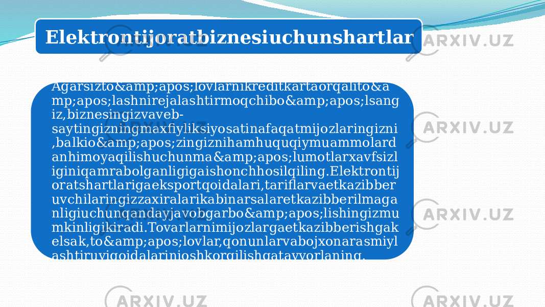 Elektrontijoratbiznesiuchunshartlar Agarsizto&amp;apos;lovlarnikreditkartaorqalito&a mp;apos;lashnirejalashtirmoqchibo&amp;apos;lsang iz,biznesingizvaveb- saytingizningmaxfiyliksiyosatinafaqatmijozlaringizni ,balkio&amp;apos;zingiznihamhuquqiymuammolard anhimoyaqilishuchunma&amp;apos;lumotlarxavfsizl iginiqamrabolganligigaishonchhosilqiling.Elektrontij oratshartlarigaeksportqoidalari,tariflarvaetkazibber uvchilaringizzaxiralarikabinarsalaretkazibberilmaga nligiuchunqandayjavobgarbo&amp;apos;lishingizmu mkinligikiradi.Tovarlarnimijozlargaetkazibberishgak elsak,to&amp;apos;lovlar,qonunlarvabojxonarasmiyl ashtiruviqoidalarinioshkorqilishgatayyorlaning. 