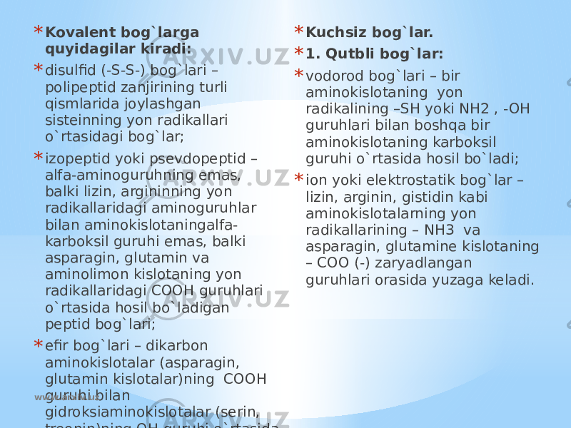 * Kovalent bog`larga quyidagilar kiradi: * disulfid (-S-S-) bog`lari – polipeptid zanjirining turli qismlarida joylashgan sisteinning yon radikallari o`rtasidagi bog`lar; * izopeptid yoki psevdopeptid – alfa-aminoguruhning emas, balki lizin, argininning yon radikallaridagi aminoguruhlar bilan aminokislotaningalfa- karboksil guruhi emas, balki asparagin, glutamin va aminolimon kislotaning yon radikallaridagi COOH guruhlari o`rtasida hosil bo`ladigan peptid bog`lari; * efir bog`lari – dikarbon aminokislotalar (asparagin, glutamin kislotalar)ning COOH guruhi bilan gidroksiaminokislotalar (serin, treonin)ning OH guruhi o`rtasida hosil bo`ladi. *   * Kuchsiz bog`lar. * 1. Qutbli bog`lar: * vodorod bog`lari – bir aminokislotaning yon radikalining –SH yoki NH2 , -OH guruhlari bilan boshqa bir aminokislotaning karboksil guruhi o`rtasida hosil bo`ladi; * ion yoki elektrostatik bog`lar – lizin, arginin, gistidin kabi aminokislotalarning yon radikallarining – NH3 va asparagin, glutamine kislotaning – COO (-) zaryadlangan guruhlari orasida yuzaga keladi. www.arxiv.uz 