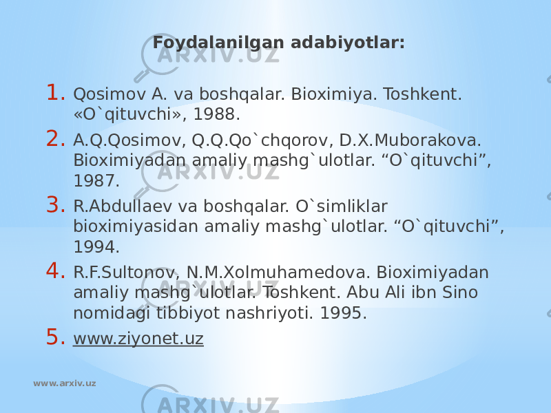 Foydalanilgan adabiyotlar:   1. Qosimov A. va boshqalar. Bioximiya. Toshkent. «O`qituvchi», 1988. 2. A.Q.Qosimov, Q.Q.Qo`chqorov, D.X.Muborakova. Bioximiyadan amaliy mashg`ulotlar. “O`qituvchi”, 1987. 3. R.Abdullaev va boshqalar. O`simliklar bioximiyasidan amaliy mashg`ulotlar. “O`qituvchi”, 1994. 4. R.F.Sultonov, N.M.Xolmuhamedova. Bioximiyadan amaliy mashg`ulotlar. Toshkent. Abu Ali ibn Sino nomidagi tibbiyot nashriyoti. 1995. 5. www.ziyonet.uz   www.arxiv.uz 
