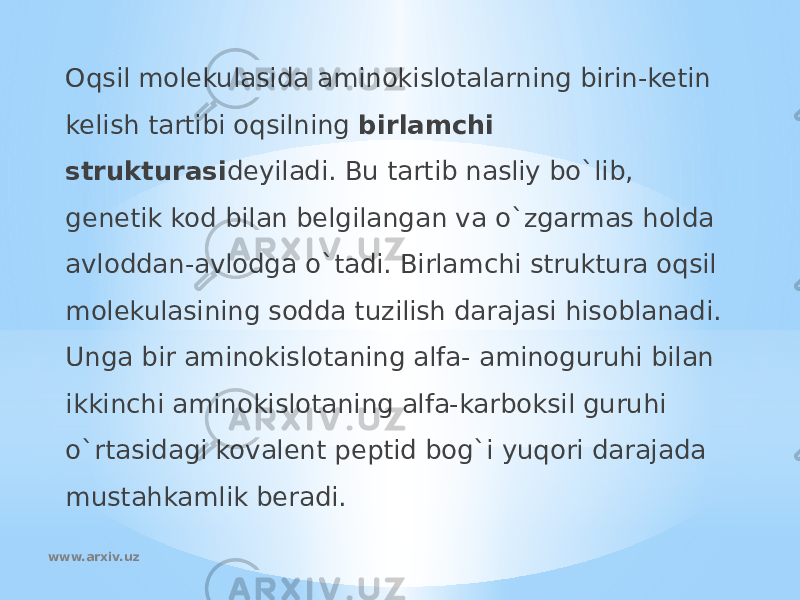 Oqsil molekulasida aminokislotalarning birin-ketin kelish tartibi oqsilning birlamchi strukturasi deyiladi. Bu tartib nasliy bo`lib, genetik kod bilan belgilangan va o`zgarmas holda avloddan-avlodga o`tadi. Birlamchi struktura oqsil molekulasining sodda tuzilish darajasi hisoblanadi. Unga bir aminokislotaning alfa- aminoguruhi bilan ikkinchi aminokislotaning alfa-karboksil guruhi o`rtasidagi kovalent peptid bog`i yuqori darajada mustahkamlik beradi. www.arxiv.uz 