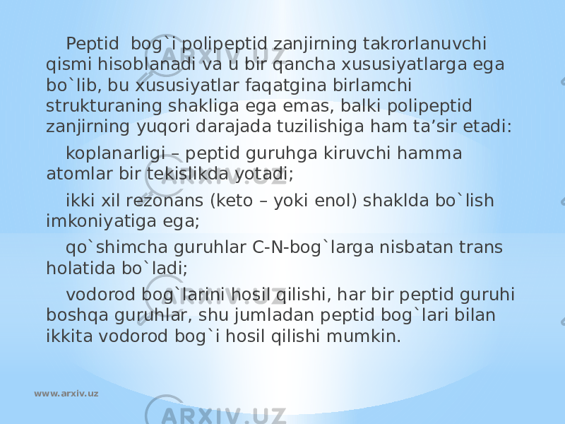 Peptid bog`i polipeptid zanjirning takrorlanuvchi qismi hisoblanadi va u bir qancha xususiyatlarga ega bo`lib, bu xususiyatlar faqatgina birlamchi strukturaning shakliga ega emas, balki polipeptid zanjirning yuqori darajada tuzilishiga ham ta’sir etadi: koplanarligi – peptid guruhga kiruvchi hamma atomlar bir tekislikda yotadi; ikki xil rezonans (keto – yoki enol) shaklda bo`lish imkoniyatiga ega; qo`shimcha guruhlar C-N-bog`larga nisbatan trans holatida bo`ladi; vodorod bog`larini hosil qilishi, har bir peptid guruhi boshqa guruhlar, shu jumladan peptid bog`lari bilan ikkita vodorod bog`i hosil qilishi mumkin. www.arxiv.uz 