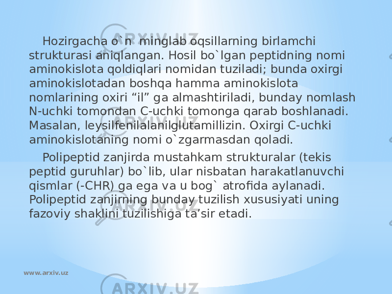 Hozirgacha o`n minglab oqsillarning birlamchi strukturasi aniqlangan. Hosil bo`lgan peptidning nomi aminokislota qoldiqlari nomidan tuziladi; bunda oxirgi aminokislotadan boshqa hamma aminokislota nomlarining oxiri “il” ga almashtiriladi, bunday nomlash N-uchki tomondan C-uchki tomonga qarab boshlanadi. Masalan, leysilfenilalanilglutamillizin. Oxirgi C-uchki aminokislotaning nomi o`zgarmasdan qoladi. Polipeptid zanjirda mustahkam strukturalar (tekis peptid guruhlar) bo`lib, ular nisbatan harakatlanuvchi qismlar (-CHR) ga ega va u bog` atrofida aylanadi. Polipeptid zanjirning bunday tuzilish xususiyati uning fazoviy shaklini tuzilishiga ta’sir etadi. www.arxiv.uz 