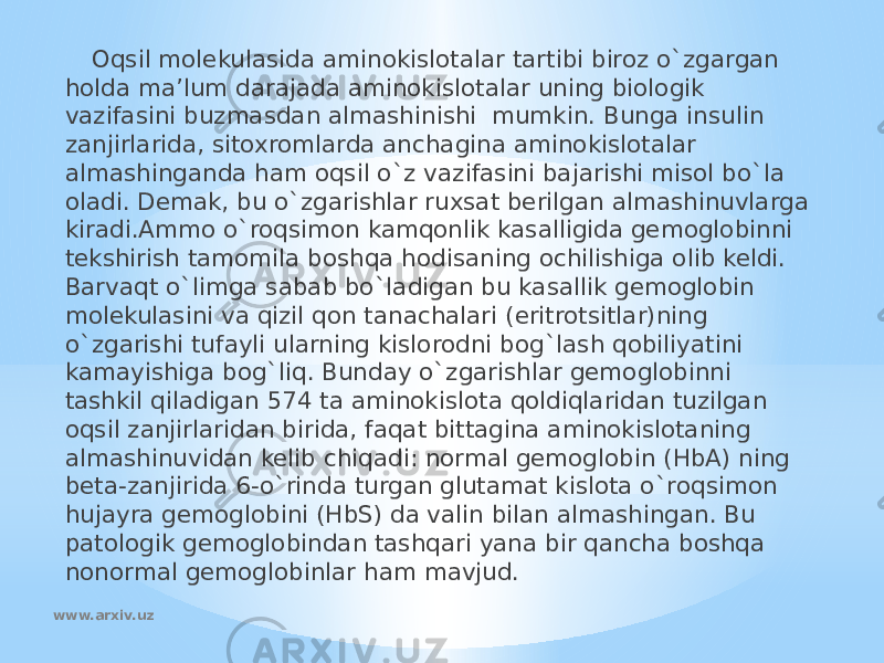 Oqsil molekulasida aminokislotalar tartibi biroz o`zgargan holda ma’lum darajada aminokislotalar uning biologik vazifasini buzmasdan almashinishi mumkin. Bunga insulin zanjirlarida, sitoxromlarda anchagina aminokislotalar almashinganda ham oqsil o`z vazifasini bajarishi misol bo`la oladi. Demak, bu o`zgarishlar ruxsat berilgan almashinuvlarga kiradi.Ammo o`roqsimon kamqonlik kasalligida gemoglobinni tekshirish tamomila boshqa hodisaning ochilishiga olib keldi. Barvaqt o`limga sabab bo`ladigan bu kasallik gemoglobin molekulasini va qizil qon tanachalari (eritrotsitlar)ning o`zgarishi tufayli ularning kislorodni bog`lash qobiliyatini kamayishiga bog`liq. Bunday o`zgarishlar gemoglobinni tashkil qiladigan 574 ta aminokislota qoldiqlaridan tuzilgan oqsil zanjirlaridan birida, faqat bittagina aminokislotaning almashinuvidan kelib chiqadi: normal gemoglobin (HbA) ning beta-zanjirida 6-o`rinda turgan glutamat kislota o`roqsimon hujayra gemoglobini (HbS) da valin bilan almashingan. Bu patologik gemoglobindan tashqari yana bir qancha boshqa nonormal gemoglobinlar ham mavjud. www.arxiv.uz 