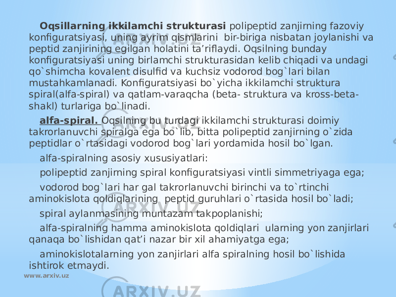Oqsillarning ikkilamchi strukturasi polipeptid zanjirning fazoviy konfiguratsiyasi, uning ayrim qismlarini bir-biriga nisbatan joylanishi va peptid zanjirining egilgan holatini ta’riflaydi. Oqsilning bunday konfiguratsiyasi uning birlamchi strukturasidan kelib chiqadi va undagi qo`shimcha kovalent disulfid va kuchsiz vodorod bog`lari bilan mustahkamlanadi. Konfiguratsiyasi bo`yicha ikkilamchi struktura spiral(alfa-spiral) va qatlam-varaqcha (beta- struktura va kross-beta- shakl) turlariga bo`linadi. alfa-spiral. Oqsilning bu turdagi ikkilamchi strukturasi doimiy takrorlanuvchi spiralga ega bo`lib, bitta polipeptid zanjirning o`zida peptidlar o`rtasidagi vodorod bog`lari yordamida hosil bo`lgan. alfa-spiralning asosiy xususiyatlari: polipeptid zanjirning spiral konfiguratsiyasi vintli simmetriyaga ega; vodorod bog`lari har gal takrorlanuvchi birinchi va to`rtinchi aminokislota qoldiqlarining peptid guruhlari o`rtasida hosil bo`ladi; spiral aylanmasining muntazam takpoplanishi; alfa-spiralning hamma aminokislota qoldiqlari ularning yon zanjirlari qanaqa bo`lishidan qat’i nazar bir xil ahamiyatga ega; aminokislotalarning yon zanjirlari alfa spiralning hosil bo`lishida ishtirok etmaydi. www.arxiv.uz 
