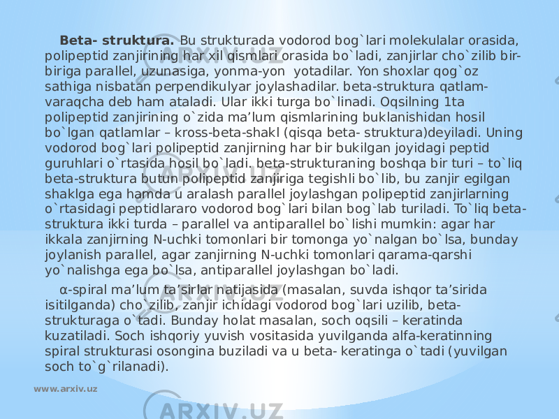 Beta- struktura. Bu strukturada vodorod bog`lari molekulalar orasida, polipeptid zanjirining har xil qismlari orasida bo`ladi, zanjirlar cho`zilib bir- biriga parallel, uzunasiga, yonma-yon yotadilar. Yon shoxlar qog`oz sathiga nisbatan perpendikulyar joylashadilar. beta-struktura qatlam- varaqcha deb ham ataladi. Ular ikki turga bo`linadi. Oqsilning 1ta polipeptid zanjirining o`zida ma’lum qismlarining buklanishidan hosil bo`lgan qatlamlar – kross-beta-shakl (qisqa beta- struktura)deyiladi. Uning vodorod bog`lari polipeptid zanjirning har bir bukilgan joyidagi peptid guruhlari o`rtasida hosil bo`ladi. beta-strukturaning boshqa bir turi – to`liq beta-struktura butun polipeptid zanjiriga tegishli bo`lib, bu zanjir egilgan shaklga ega hamda u aralash parallel joylashgan polipeptid zanjirlarning o`rtasidagi peptidlararo vodorod bog`lari bilan bog`lab turiladi. To`liq beta- struktura ikki turda – parallel va antiparallel bo`lishi mumkin: agar har ikkala zanjirning N-uchki tomonlari bir tomonga yo`nalgan bo`lsa, bunday joylanish parallel, agar zanjirning N-uchki tomonlari qarama-qarshi yo`nalishga ega bo`lsa, antiparallel joylashgan bo`ladi. α-spiral ma’lum ta’sirlar natijasida (masalan, suvda ishqor ta’sirida isitilganda) cho`zilib, zanjir ichidagi vodorod bog`lari uzilib, beta- strukturaga o`tadi. Bunday holat masalan, soch oqsili – keratinda kuzatiladi. Soch ishqoriy yuvish vositasida yuvilganda alfa-keratinning spiral strukturasi osongina buziladi va u beta- keratinga o`tadi (yuvilgan soch to`g`rilanadi). www.arxiv.uz 