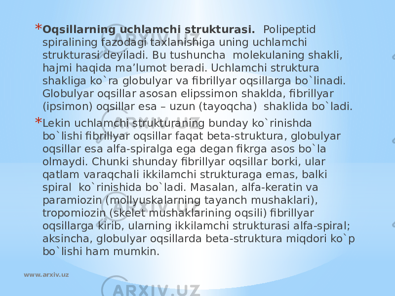 * Oqsillarning uchlamchi strukturasi. Polipeptid spiralining fazodagi taxlanishiga uning uchlamchi strukturasi deyiladi. Bu tushuncha molekulaning shakli, hajmi haqida ma’lumot beradi. Uchlamchi struktura shakliga ko`ra globulyar va fibrillyar oqsillarga bo`linadi. Globulyar oqsillar asosan elipssimon shaklda, fibrillyar (ipsimon) oqsillar esa – uzun (tayoqcha) shaklida bo`ladi. * Lekin uchlamchi strukturaning bunday ko`rinishda bo`lishi fibrillyar oqsillar faqat beta-struktura, globulyar oqsillar esa alfa-spiralga ega degan fikrga asos bo`la olmaydi. Chunki shunday fibrillyar oqsillar borki, ular qatlam varaqchali ikkilamchi strukturaga emas, balki spiral ko`rinishida bo`ladi. Masalan, alfa-keratin va paramiozin (mollyuskalarning tayanch mushaklari), tropomiozin (skelet mushaklarining oqsili) fibrillyar oqsillarga kirib, ularning ikkilamchi strukturasi alfa-spiral; aksincha, globulyar oqsillarda beta-struktura miqdori ko`p bo`lishi ham mumkin. www.arxiv.uz 
