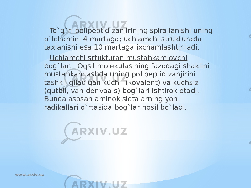 To`g`ri polipeptid zanjirining spirallanishi uning o`lchamini 4 martaga; uchlamchi strukturada taxlanishi esa 10 martaga ixchamlashtiriladi. Uchlamchi srtukturanimustahkamlovchi bog`lar. Oqsil molekulasining fazodagi shaklini mustahkamlashda uning polipeptid zanjirini tashkil qiladigan kuchli (kovalent) va kuchsiz (qutbli, van-der-vaals) bog`lari ishtirok etadi. Bunda asosan aminokislotalarning yon radikallari o`rtasida bog`lar hosil bo`ladi. www.arxiv.uz 