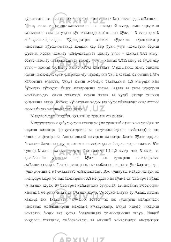 кўрсатилган хоналар таом тарқатиш зонасининг бир томонида жойлашган бўлса, таом тарқатиш хонасининг эни камида 2 метр, таом тарқатиш зонасининг икки ва ундан кўп томонида жойлашган бўлса – 3 метр қилиб лойиҳалаштирилади. Хўрандаларга хизмат кўрсатиш официантлар томонидан кўрсатилганида залдаги ҳар бир ўрин учун таомларни бериш фронти: иссиқ таомлар тайёрланадиган цехлар учун – камида 0,03 метр; совуқ таомлар тайёрланадиган цехлар учун – камида 0,015 метр ва буфетлар учун – камида 0,01метр қилиб қабул қилинади. Овқатланиш зали, ошхона идиш-товоқлари, ярим фабрикатлар тараларини битта хонада ювилишига йўл қўйилиши мумкин; бунда ювиш жойлари баландлиги 1,6 метрдан кам бўлмаган тўсиқлар билан ажратилиши лозим. Залдан ва таом тарқатиш конвейеридан ювиш хонасига кириш эркин ва қулай тарзда ташкил қилиниши зарур. Хизмат кўрсатувчи ходимлар йўли хўрандаларнинг асосий оқими билан кесишмаслиги керак. Маҳсулотларни қабул қилиш ва сақлаш хоналари Маҳсулотларни қабул қилиш хоналари (юк тушириб олиш хоналари)ни ва сақлаш хоналари (совутиладиган ва совутилмайдиган омборлар)ни юк ташиш лифтлари ва бошқа ишлаб чиқариш хоналари билан йўлак орқали бевосита боғланган функционал зона сифатида лойиҳалаштириш лозим. Юк тушириб олиш хонаси олдида баландлиги 1,1-1,2 метр, эни 3 метр ва ҳисобланган узуликка эга бўлган юк тушириш платформаси жойлаштирилади. Платформалар юк автомобилнинг орқа ва ўнг бортларидан туширилишига мўлжалланиб лойиҳаланади. Юк тушириш майдончалари ва платформалари устида баландлиги 3,6 метрдан кам бўлмаган бостирма кўзда тутилиши керак. Бу бостирма майдончани бутунлай, автомобиль кузовининг камида 1 метрини ёпадиган бўлиши зарур. Омборхоналарни ертўлада, цоколь қаватда ёки 1қаватнинг хўжалик зонаси ва юк тушириш майдончаси томонида жойлаштириш мақсадга мувофиқдир. Бунда ишлаб чиқариш хоналари билан энг қисқа боғланишлар таъминланиши зарур. Ишлаб чиқариш хоналари, омборхоналар ва маиший хоналардаги вентлияция 