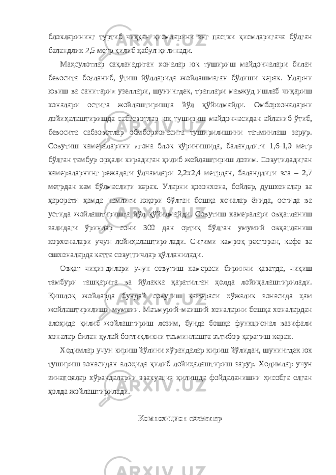 блокларининг туртиб чиққан қисмларини энг пастки қисмларигача бўлган баландлик 2,5 метр қилиб қабул қилинади. Маҳсулотлар сақланадиган хоналар юк тушириш майдончалари билан бевосита боғланиб, ўтиш йўлларида жойлашмаган бўлиши керак. Уларни ювиш ва санитария узеллари, шунингдек, траплари мавжуд ишлаб чиқариш хоналари остига жойлаштиришга йўл қўйилмайди. Омборхоналарни лойиҳалаштиришда сабзовотлар юк тушириш майдончасидан айланиб ўтиб, бевосита сабзовотлар обмборхонасига туширилишини таъминлаш зарур. Совутиш камераларини ягона блок кўринишида, баландлиги 1,6-1,9 метр бўлган тамбур орқали кирадиган қилиб жойлаштириш лозим. Совутиладиган камераларнинг режадаги ўлчамлари 2,2х2,4 метрдан, баландлиги эса – 2,7 метрдан кам бўлмаслиги керак. Уларни қозонхона, бойлер, душхоналар ва ҳарорати ҳамда намлиги юқори бўлган бошқа хоналар ёнида, остида ва устида жойлаштиришга йўл қўйилмайди. Совутиш камералари овқатланиш залидаги ўринлар сони 300 дан ортиқ бўлган умумий овқатланиш корхоналари учун лойиҳалаштирилади. Сиғими камроқ ресторан, кафе ва ошхоналарда катта совутгичлар қўлланилади. Овқат чиқиндилари учун совутиш камераси биринчи қаватда, чиқиш тамбури ташқарига ва йўлакка қаратилган ҳолда лойиҳалаштирилади. Қишлоқ жойларда бундай совутиш камераси хўжалик зонасида ҳам жойлаштирилиши мумкин. Маъмурий-маиший хоналарни бошқа хоналардан алоҳида қилиб жойлаштириш лозим, бунда бошқа функционал вазифали хоналар билан қулай боғлиқликни таъминлашга эътибор қаратиш керак. Ходимлар учун кириш йўлини хўрандалар кириш йўлидан, шунингдек юк тушириш зонасидан алоҳида қилиб лойиҳалаштириш зарур. Ходимлар учун зинапоялар хўрандаларни эвакуация қилишда фойдаланишни ҳисобга олган ҳолда жойлаштирилади. Композицион схемалар 